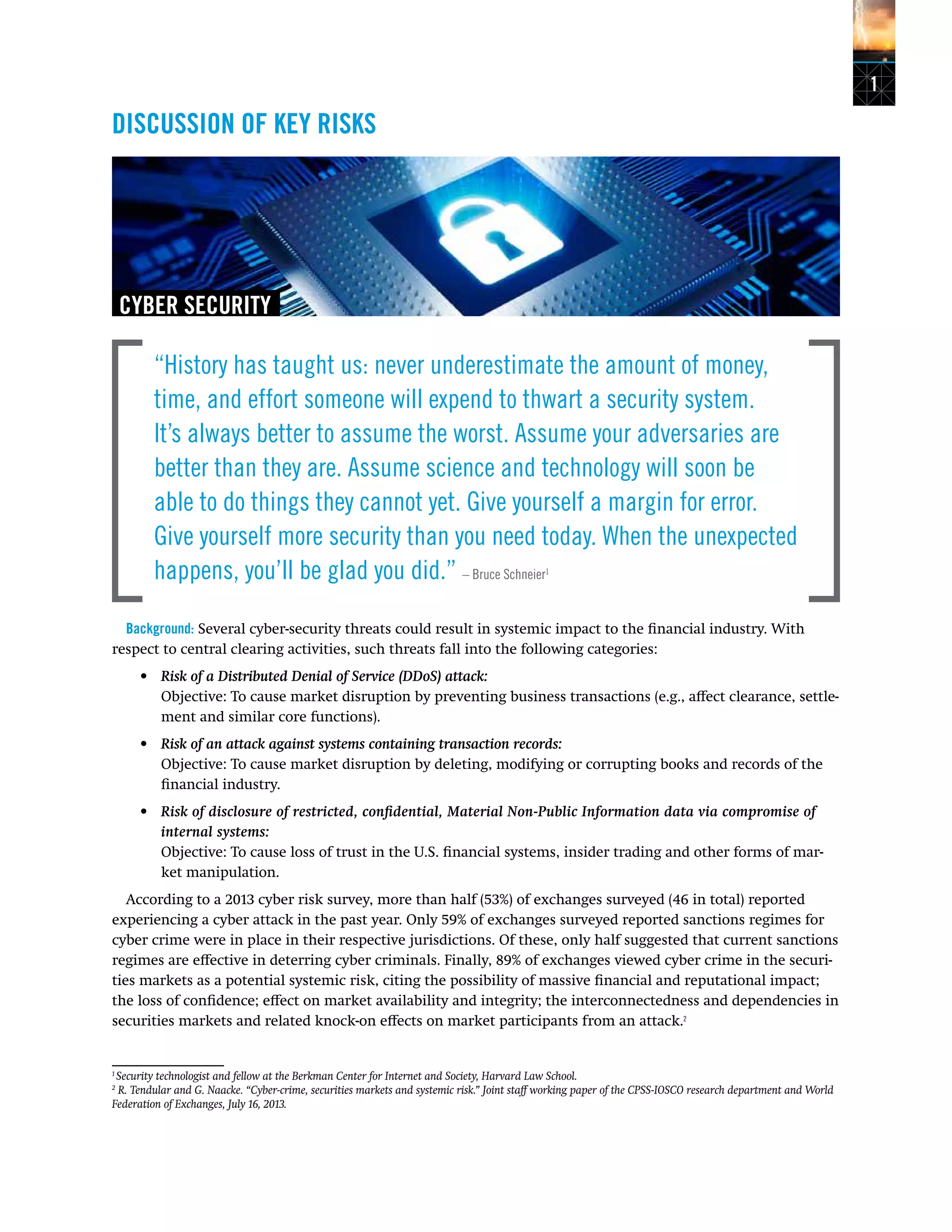 1
DISCUSSION OF KEY RISKS
CYBER SECURITY
“History has taught us: never underestimate the amount of money,
time, and effort someone will expend to thwart a security system.
It’s always better to assume the worst. Assume your adversaries are
better than they are. Assume science and technology will soon be
able to do things they cannot yet. Give yourself a margin for error.
Give yourself more security than you need today. When the unexpected
happens, you’ll be glad you did.” – Bruce Schneier1
Background: Several cyber-security threats could result in systemic impact to the financial industry. With
respect to central clearing activities, such threats fall into the following categories:
•	 Risk of a Distributed Denial of Service (DDoS) attack:
Objective: To cause market disruption by preventing business transactions (e.g., affect clearance, settle-
ment and similar core functions).
•	 Risk of an attack against systems containing transaction records:
Objective: To cause market disruption by deleting, modifying or corrupting books and records of the
financial industry.
•	 Risk of disclosure of restricted, confidential, Material Non-Public Information data via compromise of
internal systems:
Objective: To cause loss of trust in the U.S. financial systems, insider trading and other forms of mar-
ket manipulation.
According to a 2013 cyber risk survey, more than half (53%) of exchanges surveyed (46 in total) reported
experiencing a cyber attack in the past year. Only 59% of exchanges surveyed reported sanctions regimes for
cyber crime were in place in their respective jurisdictions. Of these, only half suggested that current sanctions
regimes are effective in deterring cyber criminals. Finally, 89% of exchanges viewed cyber crime in the securi-
ties markets as a potential systemic risk, citing the possibility of massive financial and reputational impact;
the loss of confidence; effect on market availability and integrity; the interconnectedness and dependencies in
securities markets and related knock-on effects on market participants from an attack.2
1
Security technologist and fellow at the Berkman Center for Internet and Society, Harvard Law School.
2
R. Tendular and G. Naacke. “Cyber-crime, securities markets and systemic risk.” Joint staff working paper of the CPSS-IOSCO research department and World
Federation of Exchanges, July 16, 2013.
 