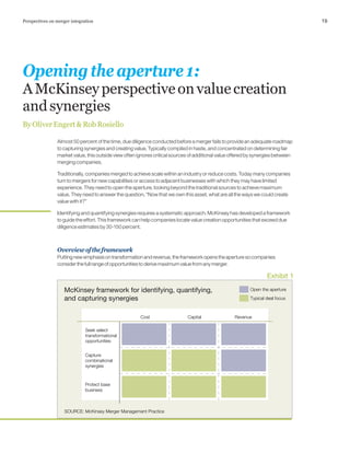 19Perspectives on merger integration
Almost 50 percent of the time, due diligence conducted before a merger fails to provide an adequate roadmap
to capturing synergies and creating value. Typically compiled in haste, and concentrated on determining fair
market value, this outside view often ignores critical sources of additional value offered by synergies between
merging companies.
Traditionally, companies merged to achieve scale within an industry or reduce costs. Today many companies
turn to mergers for new capabilities or access to adjacent businesses with which they may have limited
experience. They need to open the aperture, looking beyond the traditional sources to achieve maximum
value. They need to answer the question, “Now that we own this asset, what are all the ways we could create
value with it?”
Identifying and quantifying synergies requires a systematic approach. McKinsey has developed a framework
to guide the effort. This framework can help companies locate value creation opportunities that exceed due
diligence estimates by 30-150 percent.
Overviewoftheframework
Puttingnewemphasisontransformationandrevenue,theframeworkopenstheaperturesocompanies
considerthefullrangeofopportunitiestoderivemaximumvaluefromanymerger.
Openingtheaperture1:
AMcKinseyperspectiveonvaluecreation
andsynergies
ByOliverEngert&RobRosiello
McKinsey framework for identifying, quantifying,
and capturing synergies
Exhibit 1
SOURCE: McKinsey Merger Management Practice
Capital RevenueCost
Capture
combinational
synergies
Seek select
transformational
opportunities
Protect base
business
Typical deal focus
Open the aperture
 