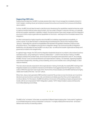 32
SupportingIMOroles
Supporting this objective, the IMO must play several other roles. It must manage the complexity inherent in
most mergers, building robust yet simple processes that surface and resolve thorny issues and facilitate
value creation.
Further, the IMO should take the lead in identifying and developing the capabilities needed enterprise-wide
to capture transformational value opportunities, such as a step-change in customer intimacy or a radically
enhanced supplier negotiation capability. Indeed, the best acquirers have used mergers and the integration
structure to build unique organizational capabilities for the future – well beyond the immediate needs of the
integration.
An often overlooked but highly impactful role of the IMO is to address organizational compatibility, or
culture, issues. It can take the lead in understanding and assessing the culture of the merging entities
“going in,” especially the cultural incompatibilities that represent the greatest obstacles to deal success
and performance. This intelligence should inform integration design, the choice and profile of integration
leadership, and ultimately the way the IMO runs day to day – as well as the broader organizational design and
governance model for the merged entity.
In a global mega-merger, the CEO and his integration leadership faced an incumbent culture where functions
operated as silos, using meetings for “extreme collaboration” – code for slow decision making. The IMO
needed to address this problem early, since 50 percent of synergies were expected in year #1. Accordingly,
the IMO “forced” cross-functional interaction and rapid decision making – for example, organizing targeted
special teams (legal entity, branding, product labeling, and so on) to handle cross-cutting strategic or value
capture initiatives.
The new culture was also expected to drive rapid decision making. Eventually, the weekly IMO meetings held
integration leaders accountable for decisions and timelines more aggressively than the general company
culture. While this approach was tough at first, the front line of future leaders and the IMO itself became highly
visible role models of the new, “can-do” culture.
What, then, does a next-generation IMO look like in practice? Its purview is cross-functional, as it must drive
decisions across functions, business units, and divisions at a faster pace than the current organizational
construct allows. For this reason, the IMO should be a microcosm of the existing company and governance
model, with its own empowered “CEO” (Integration Leader), “CFO” (Value Creation Lead), and Executive
Committee (Steering Committee).
The IMO is the “orchestra” of the deal: an ensemble of different talents playing their “instruments” together in
a coordinated sequence, led by a respected “conductor,” in a highly visible performance that – at its best –
delivers work worthy of a standing ovation.
 