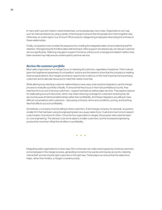 38
In many start-ups and medium-sized enterprises, some people play many roles. Organizations can map
such an internal network by using a variety of techniques to ensure that the people who hold it together stay.
Otherwise, an overly rigid or out-of-touch HR process for categorizing employees risks losing the richness of
these relationships.
Finally, companies must consider the sequence for unveiling the integrated sales unit and selecting staff for
retention. Reorganizing the frontline sales staff and back-office support simultaneously can disrupt customer
service significantly. Deferring changes in support functions until account coverage and related matters have
been resolved may help ensure uninterrupted customer service.
Reviewthecustomerportfolio
Most sales organizations in a merger focus on retaining all customers, regardless of expense. That’s natural,
given the heightened awareness of competitors’ actions and the desire to show that the company is meeting
revenue expectations. But mergers provide an opportunity to refocus on the most important and promising
customers and to allocate resources to meet their needs more fully.
While altering long-standing customer relationships is never easy, best-practice integrators use the merger
process to evaluate a portfolio critically. To ensure that they focus on the most profitable accounts, they
examine the true cost of serving customers – support activities as well as sales rep time. They explore options
for reallocating account resources, which may mean reducing coverage for customers receiving top-tier
service because of historical relationships rather than profitability. And these integrators are willing to have
difficult conversations with customers – discussing contracts, terms and conditions, pricing, and anything
else that affects account profitability.
Sometimes, a company must be willing to shed customers. A technology company, for example, acquired a
smaller firm that had been using its engineering team as a quasi-sales force. Customers had come to expect
customization of products for them. Once the two organizations merged, the acquirer refocused the team
on core engineering. The decision cost some sales to smaller customers, but the increased engineering
productivity more than offset the net effect on profitability .
Integrating sales organizations is never easy. But companies can make real progress by involving customers
and employees in the merger process, generating momentum by quickly winning key accounts, retaining
critical staff, and serving the right customers in the right way. These steps can ensure that the sales force
helps, rather than hinders, a merger’s overall success.
 