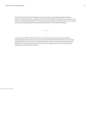 9Perspectives on merger integration
that identifies and taps the best managers and staff, sets ambitious sales targets, creates an effective
program for retaining top talent, and spells out the best ways to cultivate the most promising customers. This
planning should be an integral part of the merger process that proceeds in parallel with conceiving and valuing
the deal, assessing synergies and culture, and devising the end-to-end merger methodology.
A unique period in M&A is looming. It will offer unprecedented opportunities to build new skills and
methodologies to get mergers right, recognizing and capturing their transformational value. Successful
integration efforts will share two fundamental characteristics: determination to achieve unprecedented
goals for value creation and performance and executive courage and commitment to tackle the risks
inevitably associated with such ambitions.
 