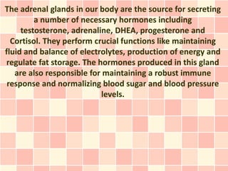 The adrenal glands in our body are the source for secreting
         a number of necessary hormones including
     testosterone, adrenaline, DHEA, progesterone and
  Cortisol. They perform crucial functions like maintaining
fluid and balance of electrolytes, production of energy and
regulate fat storage. The hormones produced in this gland
   are also responsible for maintaining a robust immune
 response and normalizing blood sugar and blood pressure
                           levels.
 