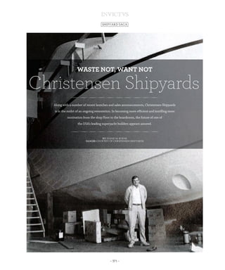 – 371 –
SHIPYARD SAGA
Along with a number of recent launches and sales announcements, Christensen Shipyards
is in the midst of an ongoing reinvention. In becoming more efficient and instilling more
motivation from the shop floor to the boardroom, the future of one of
the USA’s leading superyacht builders appears assured.
By: Diane M. Byrne
Images: Courtesy of Christensen Shipyards
Christensen Shipyards
WASTE NOT, WANT NOT
XP Saga Christensen-INV03_XP Saga Christensen-INV03 18/04/13 11:08 Page371
 