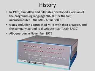 History
• In 1975, Paul Allen and Bill Gates developed a version of
the programming language ‘BASIC’ for the first
microcomputer – the MITS Altair 8800
• Gates and Allen approached MITS with their creation, and
the company agreed to distribute it as 'Altair BASIC'
• Albuquerque in November 1975
 