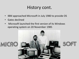 History cont.
• IBM approached Microsoft in July 1980 to provide OS
• Gates declined
• Microsoft launched the first version of its Windows
operating system on 20 November 1985
 