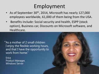 Employment
• As of September 30th, 2014, Microsoft has nearly 127,000
employees worldwide, 61,000 of them being from the USA.
• Benefits include: Social security and health, ESPP (stock
option), Business car, Discounts on Microsoft software, and
Healthcare.
 