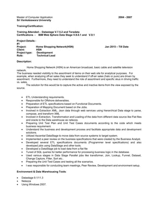 Master of Computer Application 2004 - 2007
Sri Venkateswara University
Training/Certification:
Training Attended - Datastage V.7.5.2 and Teradata
Certifications - IBM Web Sphere Data Stage V.8.0.1 and V.9.1
Project Details:-
#1
Project: Home Shopping Network(HSN) Jan 2015 – Till Date
Client: HSN
Project type: Development
Role: Technical Lead
Description:
Home Shopping Network (HSN) is an American broadcast, basic cable and satellite television
network.
The business needed visibility to the assortment of items on their web site for analytical purposes. For
example, when analyzing off-air sales they seek to understand if off-air sales (halo or pure) are driven by
assortment. Furthermore, they need to understand the role of assortment and specific skus in driving traffic
vs. sales.
The solution for this would be to capture the active and inactive items from the view exposed by the
source.
• ETL Understanding requirements.
• Responsible for Offshore deliverables.
• Preparation of ETL specifications based on Functional Documents.
• Preparation of Mapping Document based on the Jobs.
• Involved in Extraction XML, Json data through web services using hierarchical Data stage to parse,
compose, and transform XML
• Involved in Extraction, Transformation and Loading of the data from different data source like Flat files
and oracle to the Data warehouse as netezza.
• Preparing Unit Test Plan and Unit Test Cases documents according to the code which meets
business requirement.
• Understand the business and development process and facilitate appropriate data and development
solutions.
• Utilized Ascential DataStage to move data from source systems to target system.
• Implemented a peer review on the business specifications that were created by the Business Analyst.
• Developed several ETL specifications documents (Programmer level specifications) and also
developed jobs using DataStage and other tools.
• Developed a DataStage job to load data from a flat file
• Tuned of SQL queries for better performance for processing business logic in the database.
• Used various stages in Data Stage Parallel jobs like transformer, Join, Lookup, Funnel, Dataset,
Change Capture, Filter, Sort etc..
• Preparing the Unit Test Cases and testing all the scenarios.
• I was responsible for conducting team meetings, Peer Review, Development and environment setup.
Environment & Data Warehousing Tools:
• Datastage 9.1/11.3
• Netezza
• Using Windows 2007.
 