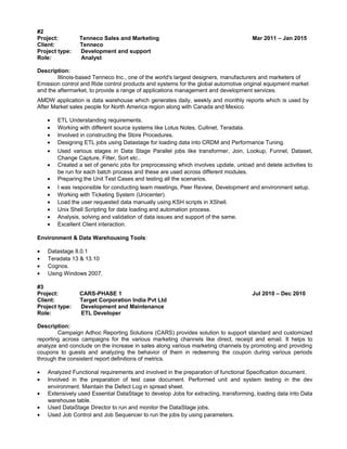 #2
Project: Tenneco Sales and Marketing Mar 2011 – Jan 2015
Client: Tenneco
Project type: Development and support
Role: Analyst
Description:
Illinois-based Tenneco Inc., one of the world's largest designers, manufacturers and marketers of
Emission control and Ride control products and systems for the global automotive original equipment market
and the aftermarket, to provide a range of applications management and development services.
AMDW application is data warehouse which generates daily, weekly and monthly reports which is used by
After Market sales people for North America region along with Canada and Mexico.
• ETL Understanding requirements.
• Working with different source systems like Lotus Notes, Cullinet, Teradata.
• Involved in constructing the Store Procedures.
• Designing ETL jobs using Datastage for loading data into CRDM and Performance Tuning.
• Used various stages in Data Stage Parallel jobs like transformer, Join, Lookup, Funnel, Dataset,
Change Capture, Filter, Sort etc..
• Created a set of generic jobs for preprocessing which involves update, unload and delete activities to
be run for each batch process and these are used across different modules.
• Preparing the Unit Test Cases and testing all the scenarios.
• I was responsible for conducting team meetings, Peer Review, Development and environment setup.
• Working with Ticketing System (Unicenter).
• Load the user requested data manually using KSH scripts in XShell.
• Unix Shell Scripting for data loading and automation process.
• Analysis, solving and validation of data issues and support of the same.
• Excellent Client interaction.
Environment & Data Warehousing Tools:
• Datastage 8.0.1
• Teradata 13 & 13.10
• Cognos.
• Using Windows 2007.
#3
Project: CARS-PHASE 1 Jul 2010 – Dec 2010
Client: Target Corporation India Pvt Ltd
Project type: Development and Maintenance
Role: ETL Developer
Description:
Campaign Adhoc Reporting Solutions (CARS) provides solution to support standard and customized
reporting across campaigns for the various marketing channels like direct, receipt and email. It helps to
analyze and conclude on the increase in sales along various marketing channels by promoting and providing
coupons to guests and analyzing the behavior of them in redeeming the coupon during various periods
through the consistent report definitions of metrics.
• Analyzed Functional requirements and involved in the preparation of functional Specification document.
• Involved in the preparation of test case document. Performed unit and system testing in the dev
environment. Maintain the Defect Log in spread sheet.
• Extensively used Essential DataStage to develop Jobs for extracting, transforming, loading data into Data
warehouse table.
• Used DataStage Director to run and monitor the DataStage jobs.
• Used Job Control and Job Sequencer to run the jobs by using parameters.
 