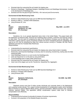 • Extracted data from sequential file and loaded into staging area
• Worked on DataStage – DataStage Designer, DataStage Director and DataStage Administrator. Involved
in the development of DataStage jobs.
• Schedule and Run the jobs through CONTROL –M in test and prod Environments.
Environment & Data Warehousing Tools:
• Worked on Data Warehousing Tools such as IBM Ascential DataStage 8.0.1
• Worked on DB2 8.1, Teradata V2R5 Databases.
• Using Windows XP, Unix.
#4
Project: Sales Data Mart May 2009 – Jun 2010
Client: Nordstrom, Inc, USA
Role: ETL Developer
Description:
Nordstrom, Inc. is an upscale department store chain in the United States. This project deals with
the distribution of historical sales, financial and marketing data to brokers, customers and financial centers
on daily basis. The end users for analyzing the sales of the Nordstrom Company use the Data Mart. This
information is being used by a group of business analysts and senior managerial personnel. DataStage was
used as an ETL tool for extracting the Data from various sources running on Teradata, MS SQL Server
databases and load into Teradata Data Warehouse.
Responsibilities:
• Understanding the requirement specifications.
• Extracted data from sequential file and loaded into staging area using mload scripts in teradata.
• Extensively used Essential DataStage to develop Jobs for extracting, transforming, loading data into Data
warehouse table.
• Used DataStage Director to run and monitor the DataStage jobs.
• Used Job Sequencer to run the jobs by using parameters.
• Tuned DataStage jobs to obtain better performance.
• Extracted data from sequential file and loaded into staging area
• Used most of the stages such as the Transformer, Sequential File, Aggregator.
Environment & Data Warehousing Tools:
• Worked on Data Warehousing Tools such as IBM Ascential DataStage 8.0.1
• Worked on Teradata V2R5 Database.
• Using Windows 2000
#5
Project: Rabobank, Netherlands. Oct 2008 - Apr 2009
Role: ETL Developer
Description:
Rabobank serves more than 9 million private individuals and corporate clients in the Netherlands
and a growing number abroad. This project involves development of compensation system which facilitates
Bank of America to capture different affinity artners, payment parameters, different business rules, payment
methods, payment details. This application (affinity compensation system) helps bank to maintain
compensation more effectively.
Responsibilities:
• Understanding the business functionality & Analysis of business requirements.
• Involved in the preparation of the Detailed Design documents.
 