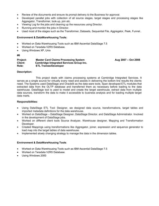 • Review of the documents and ensure its prompt delivery to the Business for approval.
• Developed parallel jobs with collection of all source stages, target stages and processing stages like
Aggregator, Transformer, look-up, join etc.
• Viewing Log for the jobs and cleaning up the resources using Director.
• Running and monitor the jobs in Director.
• Used most of the stages such as the Transformer, Datasets, Sequential File, Aggregator, Peek, Funnel..
Environment & DataWareHousing Tools:
• Worked on Data Warehousing Tools such as IBM Ascential DataStage 7.5
• Worked on Teradata V2R5 Database.
• Using Windows XP, Unix
#6
Project: Master Card Claims Processing System Aug 2007 – Oct 2008
Client: Cambridge Integrated Services Group Inc.
Role: ETL Trainee/Developer
Description:
This project deals with claims processing systems at Cambridge Integrated Services. It
serves as a single source for virtually every need and assists in delivering the bottom line results the clients
need. The Systems used DataStage and Oracle9i as the data ware tools. Span developed ETL modules that
extracted data from the OLTP database and transferred them as necessary before loading to the data
warehouse. DataStage tool is used to model and create the target warehouse, extract data from multiple
data sources, transform the data to make it accessible to business analysis and for loading multiple target
data marts.
Responsibilities:
• Using DataStage ETL Tool: Designer, we designed data source, transformations, target tables and
imported metadata definitions for the data warehouse.
• Worked on DataStage – DataStage Designer, DataStage Director, and DataStage Administrator. Involved
in the development of DataStage jobs.
• Worked on different client tools Source Analyzer, Warehouse designer, Mapping and Transformation
Developer.
• Created Mappings using transformations like Aggregator, joiner, expression and sequence generator to
load map into the target tables of data warehouse.
• Implemented slowly changing strategy to manage the data in the dimension tables.
Environment & DataWareHousing Tools:
• Worked on Data Warehousing Tools such as IBM Ascential DataStage 7.5
• Worked on Teradata V2R5 Database.
• Using Windows 2000
 