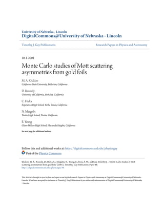 University of Nebraska - Lincoln
DigitalCommons@University of Nebraska - Lincoln
Timothy J. Gay Publications Research Papers in Physics and Astronomy
10-1-2001
Monte Carlo studies of Mott scattering
asymmetries from gold foils
M. A. Khakoo
California State University, Fullerton, California
D. Roundy
University of California, Berkeley, California
C. Hicks
Esperanza High School, Yorba Linda, California
N. Margolis
Tustin High School, Tustin, California
E. Yeung
Glenn Wilson High School, Hacienda Heights, California
See next page for additional authors
Follow this and additional works at: http://digitalcommons.unl.edu/physicsgay
Part of the Physics Commons
This Article is brought to you for free and open access by the Research Papers in Physics and Astronomy at DigitalCommons@University of Nebraska -
Lincoln. It has been accepted for inclusion in Timothy J. Gay Publications by an authorized administrator of DigitalCommons@University of Nebraska
- Lincoln.
Khakoo, M. A.; Roundy, D.; Hicks, C.; Margolis, N.; Yeung, E.; Ross, A. W.; and Gay, Timothy J. , "Monte Carlo studies of Mott
scattering asymmetries from gold foils" (2001). Timothy J. Gay Publications. Paper 48.
http://digitalcommons.unl.edu/physicsgay/48
 