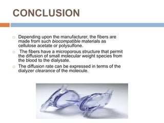 CONCLUSION
 Depending upon the manufacturer, the fibers are
made from such biocompatible materials as
cellulose acetate or polysulfone.
 The fibers have a microporous structure that permit
the diffusion of small molecular weight species from
the blood to the dialysate.
 The diffusion rate can be expressed in terms of the
dialyzer clearance of the molecule.
 