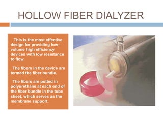 HOLLOW FIBER DIALYZER
 This is the most effective
design for providing low-
volume high efficiency
devices with low resistance
to flow.
The fibers in the device are
termed the fiber bundle.
The fibers are potted in
polyurethane at each end of
the fiber bundle in the tube
sheet, which serves as the
membrane support.
 