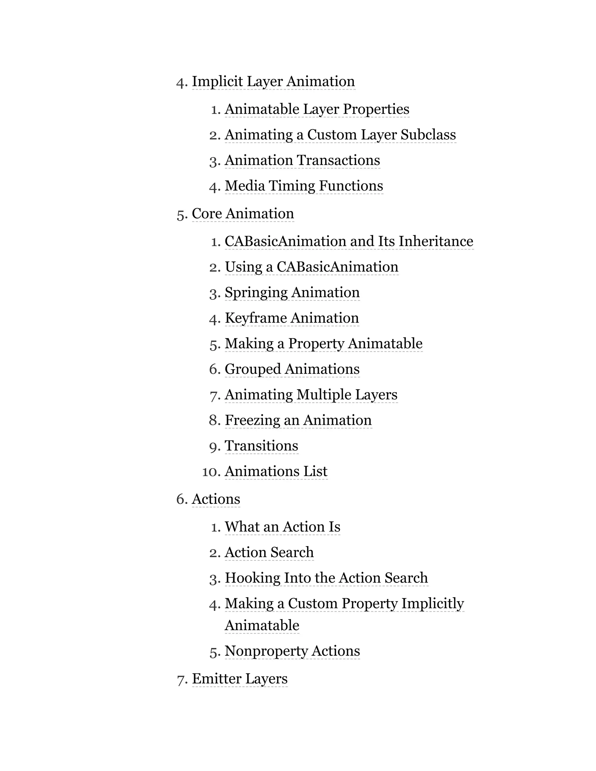 4. Implicit Layer Animation
1. Animatable Layer Properties
2. Animating a Custom Layer Subclass
3. Animation Transactions
4. Media Timing Functions
5. Core Animation
1. CABasicAnimation and Its Inheritance
2. Using a CABasicAnimation
3. Springing Animation
4. Keyframe Animation
5. Making a Property Animatable
6. Grouped Animations
7. Animating Multiple Layers
8. Freezing an Animation
9. Transitions
10. Animations List
6. Actions
1. What an Action Is
2. Action Search
3. Hooking Into the Action Search
4. Making a Custom Property Implicitly
Animatable
5. Nonproperty Actions
7. Emitter Layers
 