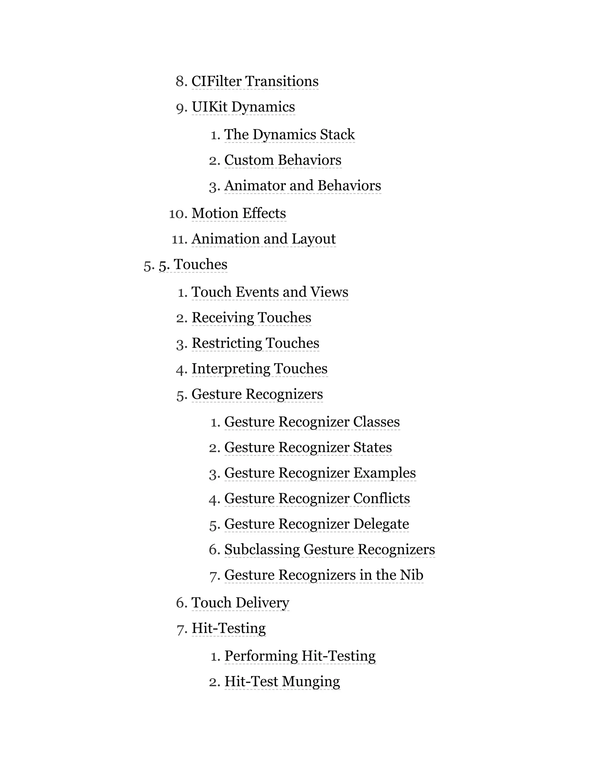 8. CIFilter Transitions
9. UIKit Dynamics
1. The Dynamics Stack
2. Custom Behaviors
3. Animator and Behaviors
10. Motion Effects
11. Animation and Layout
5. 5. Touches
1. Touch Events and Views
2. Receiving Touches
3. Restricting Touches
4. Interpreting Touches
5. Gesture Recognizers
1. Gesture Recognizer Classes
2. Gesture Recognizer States
3. Gesture Recognizer Examples
4. Gesture Recognizer Conflicts
5. Gesture Recognizer Delegate
6. Subclassing Gesture Recognizers
7. Gesture Recognizers in the Nib
6. Touch Delivery
7. Hit-Testing
1. Performing Hit-Testing
2. Hit-Test Munging
 