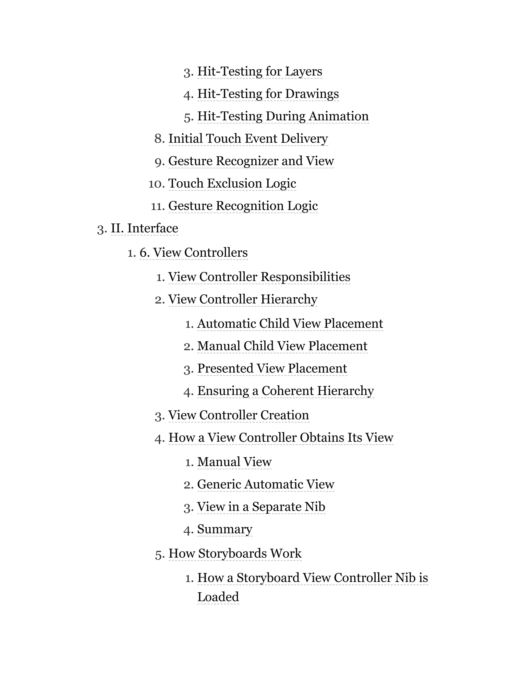 3. Hit-Testing for Layers
4. Hit-Testing for Drawings
5. Hit-Testing During Animation
8. Initial Touch Event Delivery
9. Gesture Recognizer and View
10. Touch Exclusion Logic
11. Gesture Recognition Logic
3. II. Interface
1. 6. View Controllers
1. View Controller Responsibilities
2. View Controller Hierarchy
1. Automatic Child View Placement
2. Manual Child View Placement
3. Presented View Placement
4. Ensuring a Coherent Hierarchy
3. View Controller Creation
4. How a View Controller Obtains Its View
1. Manual View
2. Generic Automatic View
3. View in a Separate Nib
4. Summary
5. How Storyboards Work
1. How a Storyboard View Controller Nib is
Loaded
 