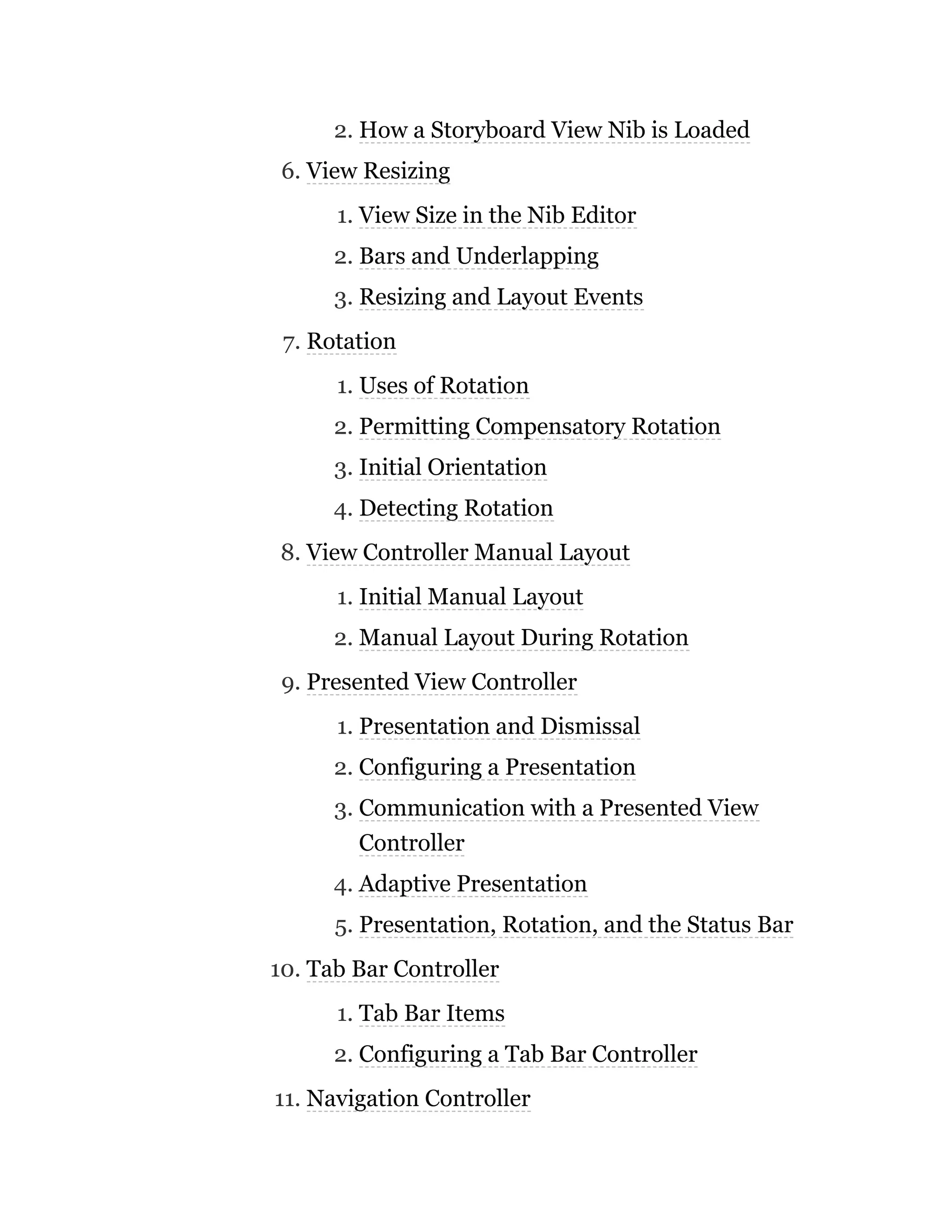 2. How a Storyboard View Nib is Loaded
6. View Resizing
1. View Size in the Nib Editor
2. Bars and Underlapping
3. Resizing and Layout Events
7. Rotation
1. Uses of Rotation
2. Permitting Compensatory Rotation
3. Initial Orientation
4. Detecting Rotation
8. View Controller Manual Layout
1. Initial Manual Layout
2. Manual Layout During Rotation
9. Presented View Controller
1. Presentation and Dismissal
2. Configuring a Presentation
3. Communication with a Presented View
Controller
4. Adaptive Presentation
5. Presentation, Rotation, and the Status Bar
10. Tab Bar Controller
1. Tab Bar Items
2. Configuring a Tab Bar Controller
11. Navigation Controller
 