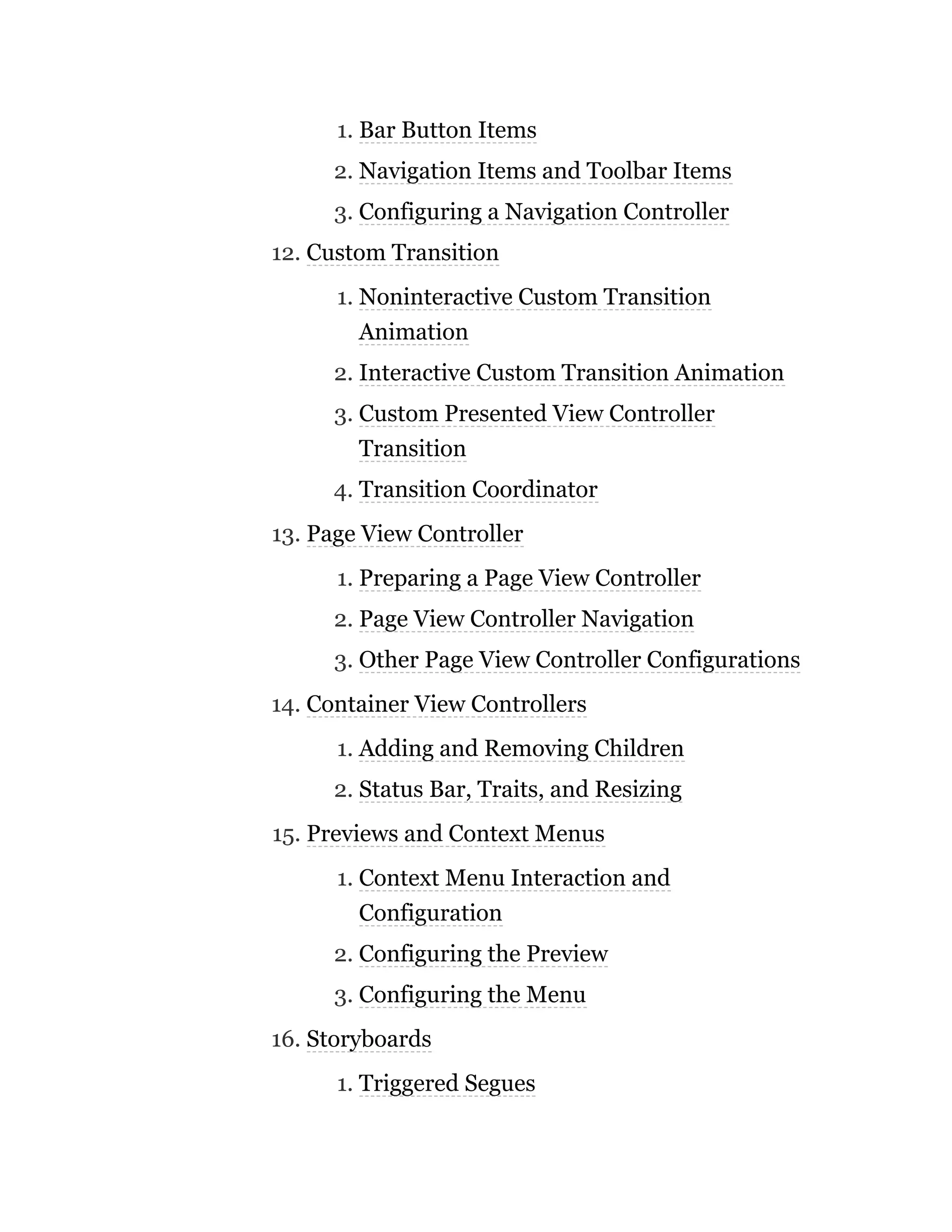 1. Bar Button Items
2. Navigation Items and Toolbar Items
3. Configuring a Navigation Controller
12. Custom Transition
1. Noninteractive Custom Transition
Animation
2. Interactive Custom Transition Animation
3. Custom Presented View Controller
Transition
4. Transition Coordinator
13. Page View Controller
1. Preparing a Page View Controller
2. Page View Controller Navigation
3. Other Page View Controller Configurations
14. Container View Controllers
1. Adding and Removing Children
2. Status Bar, Traits, and Resizing
15. Previews and Context Menus
1. Context Menu Interaction and
Configuration
2. Configuring the Preview
3. Configuring the Menu
16. Storyboards
1. Triggered Segues
 