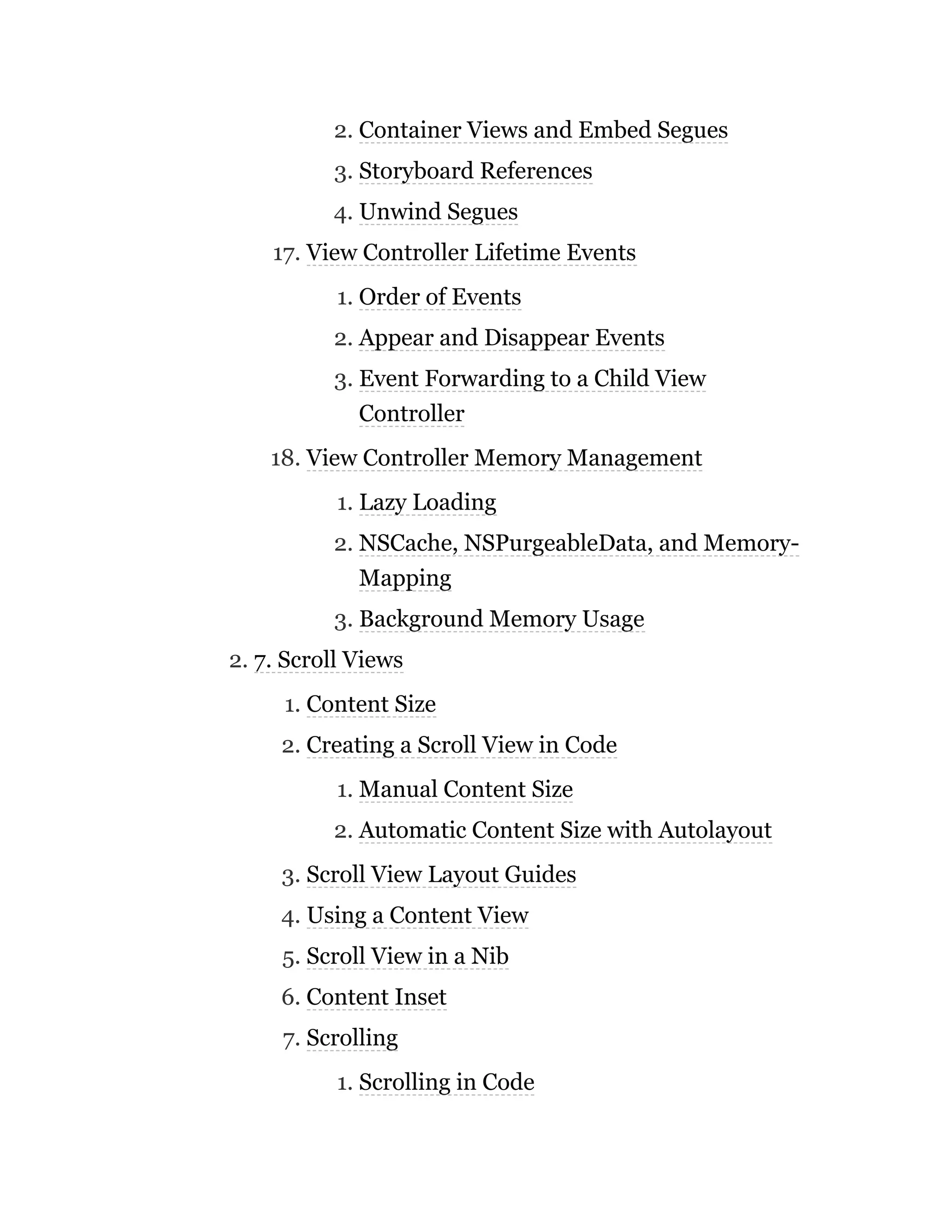 2. Container Views and Embed Segues
3. Storyboard References
4. Unwind Segues
17. View Controller Lifetime Events
1. Order of Events
2. Appear and Disappear Events
3. Event Forwarding to a Child View
Controller
18. View Controller Memory Management
1. Lazy Loading
2. NSCache, NSPurgeableData, and Memory-
Mapping
3. Background Memory Usage
2. 7. Scroll Views
1. Content Size
2. Creating a Scroll View in Code
1. Manual Content Size
2. Automatic Content Size with Autolayout
3. Scroll View Layout Guides
4. Using a Content View
5. Scroll View in a Nib
6. Content Inset
7. Scrolling
1. Scrolling in Code
 