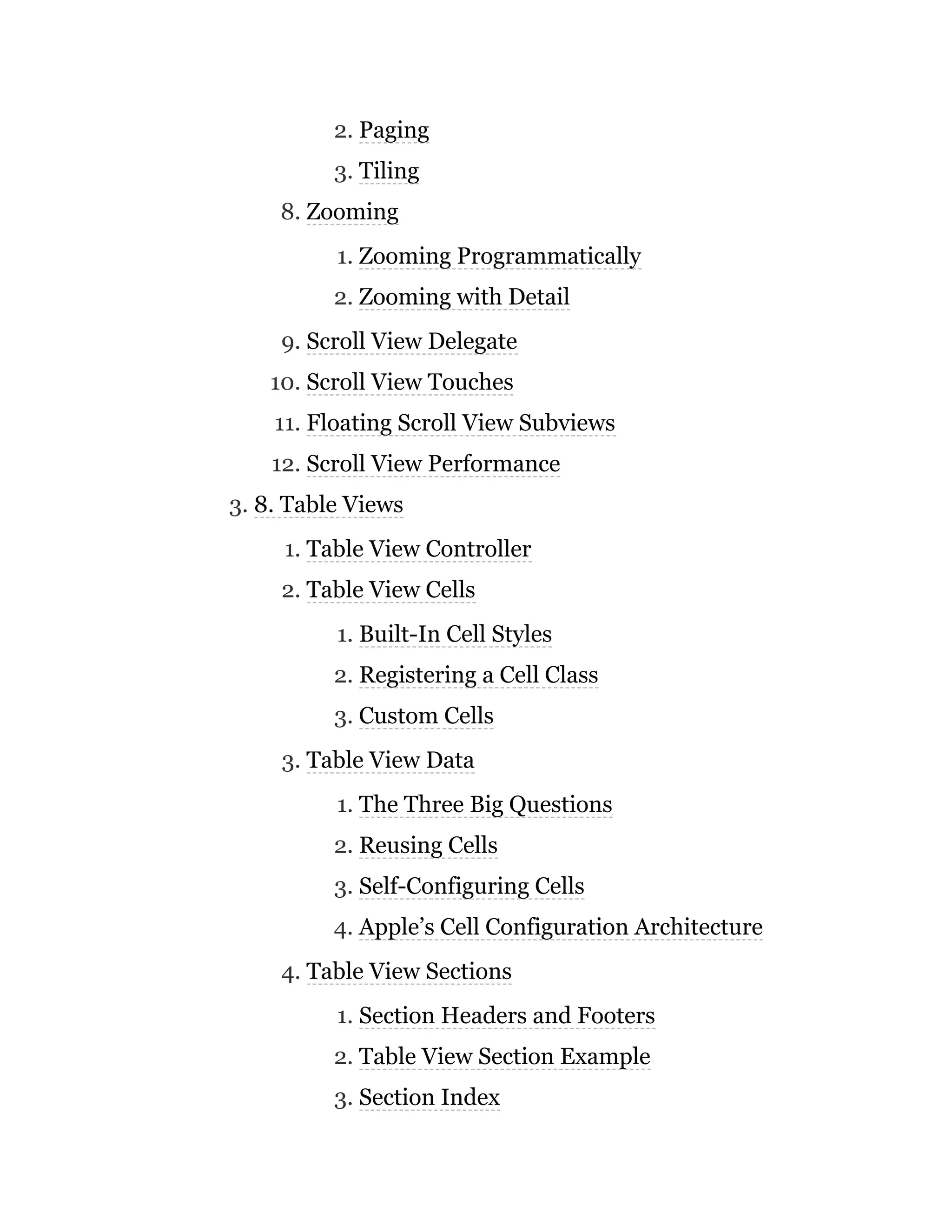 2. Paging
3. Tiling
8. Zooming
1. Zooming Programmatically
2. Zooming with Detail
9. Scroll View Delegate
10. Scroll View Touches
11. Floating Scroll View Subviews
12. Scroll View Performance
3. 8. Table Views
1. Table View Controller
2. Table View Cells
1. Built-In Cell Styles
2. Registering a Cell Class
3. Custom Cells
3. Table View Data
1. The Three Big Questions
2. Reusing Cells
3. Self-Configuring Cells
4. Apple’s Cell Configuration Architecture
4. Table View Sections
1. Section Headers and Footers
2. Table View Section Example
3. Section Index
 