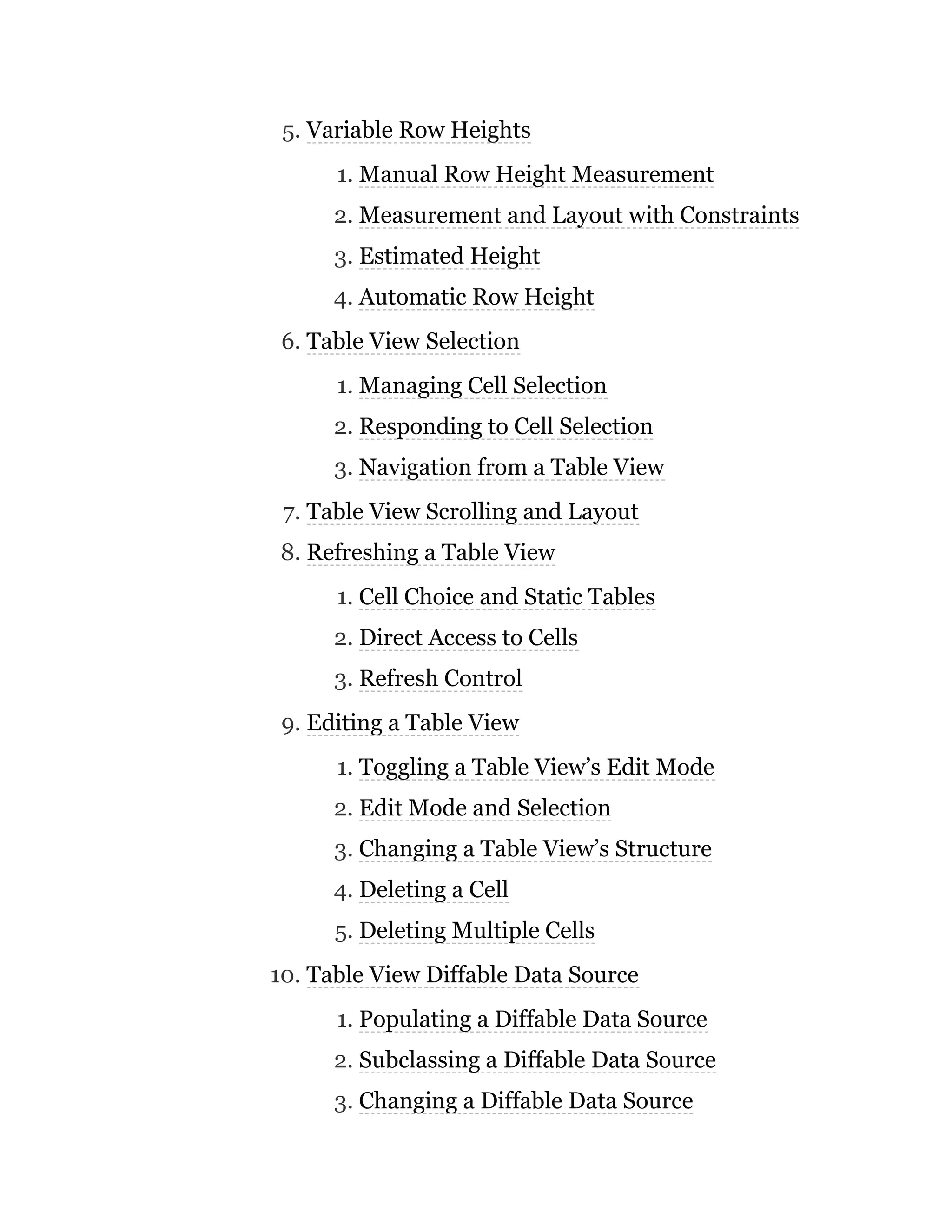 5. Variable Row Heights
1. Manual Row Height Measurement
2. Measurement and Layout with Constraints
3. Estimated Height
4. Automatic Row Height
6. Table View Selection
1. Managing Cell Selection
2. Responding to Cell Selection
3. Navigation from a Table View
7. Table View Scrolling and Layout
8. Refreshing a Table View
1. Cell Choice and Static Tables
2. Direct Access to Cells
3. Refresh Control
9. Editing a Table View
1. Toggling a Table View’s Edit Mode
2. Edit Mode and Selection
3. Changing a Table View’s Structure
4. Deleting a Cell
5. Deleting Multiple Cells
10. Table View Diffable Data Source
1. Populating a Diffable Data Source
2. Subclassing a Diffable Data Source
3. Changing a Diffable Data Source
 