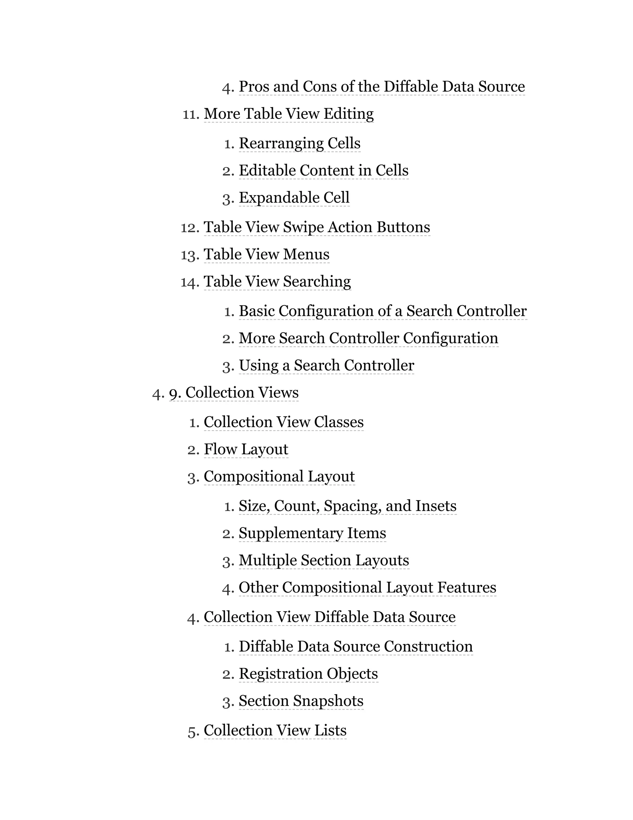 4. Pros and Cons of the Diffable Data Source
11. More Table View Editing
1. Rearranging Cells
2. Editable Content in Cells
3. Expandable Cell
12. Table View Swipe Action Buttons
13. Table View Menus
14. Table View Searching
1. Basic Configuration of a Search Controller
2. More Search Controller Configuration
3. Using a Search Controller
4. 9. Collection Views
1. Collection View Classes
2. Flow Layout
3. Compositional Layout
1. Size, Count, Spacing, and Insets
2. Supplementary Items
3. Multiple Section Layouts
4. Other Compositional Layout Features
4. Collection View Diffable Data Source
1. Diffable Data Source Construction
2. Registration Objects
3. Section Snapshots
5. Collection View Lists
 