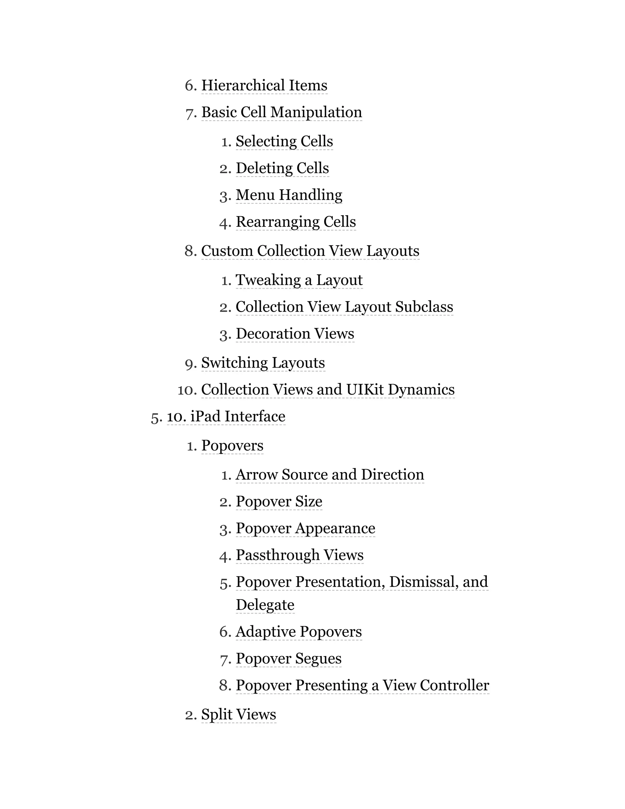 6. Hierarchical Items
7. Basic Cell Manipulation
1. Selecting Cells
2. Deleting Cells
3. Menu Handling
4. Rearranging Cells
8. Custom Collection View Layouts
1. Tweaking a Layout
2. Collection View Layout Subclass
3. Decoration Views
9. Switching Layouts
10. Collection Views and UIKit Dynamics
5. 10. iPad Interface
1. Popovers
1. Arrow Source and Direction
2. Popover Size
3. Popover Appearance
4. Passthrough Views
5. Popover Presentation, Dismissal, and
Delegate
6. Adaptive Popovers
7. Popover Segues
8. Popover Presenting a View Controller
2. Split Views
 