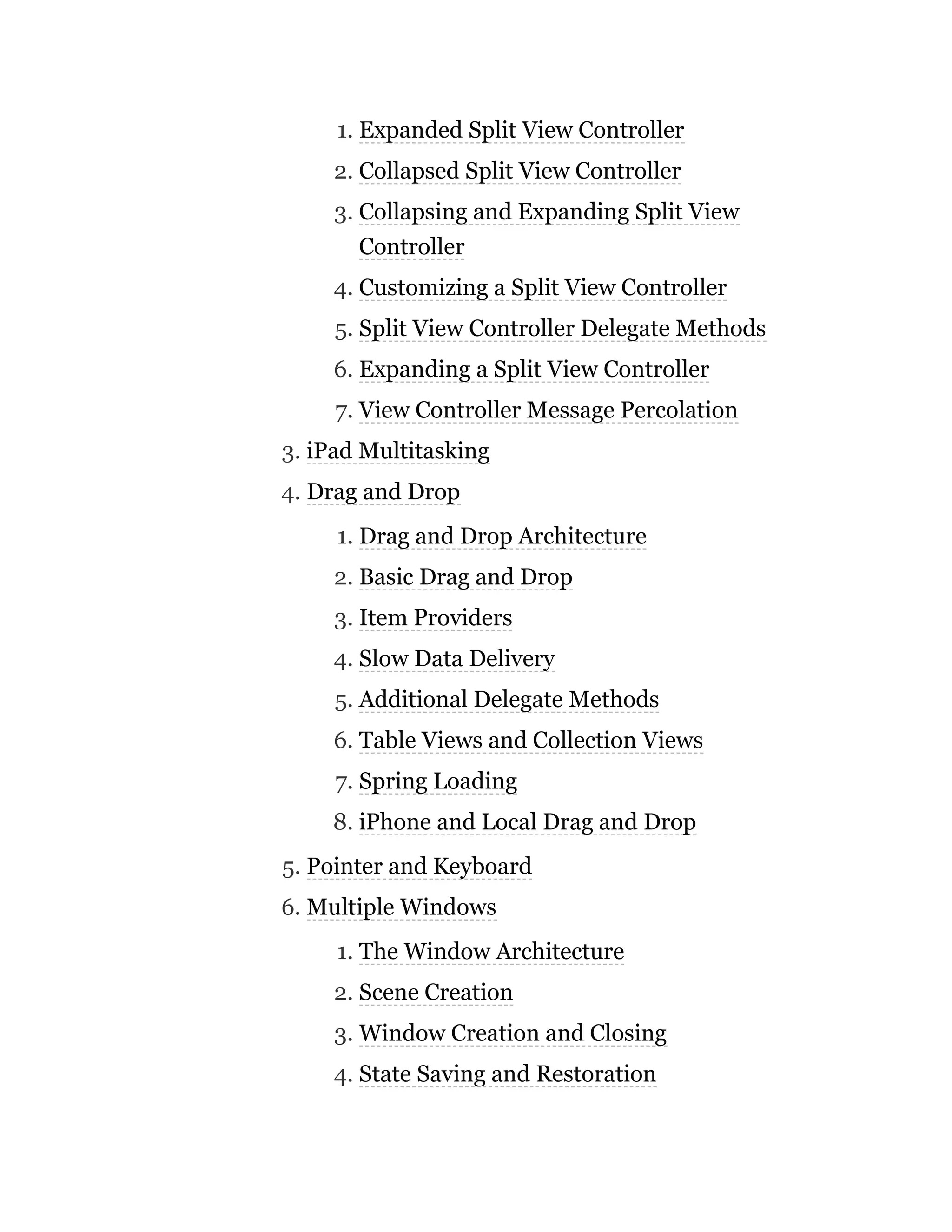 1. Expanded Split View Controller
2. Collapsed Split View Controller
3. Collapsing and Expanding Split View
Controller
4. Customizing a Split View Controller
5. Split View Controller Delegate Methods
6. Expanding a Split View Controller
7. View Controller Message Percolation
3. iPad Multitasking
4. Drag and Drop
1. Drag and Drop Architecture
2. Basic Drag and Drop
3. Item Providers
4. Slow Data Delivery
5. Additional Delegate Methods
6. Table Views and Collection Views
7. Spring Loading
8. iPhone and Local Drag and Drop
5. Pointer and Keyboard
6. Multiple Windows
1. The Window Architecture
2. Scene Creation
3. Window Creation and Closing
4. State Saving and Restoration
 