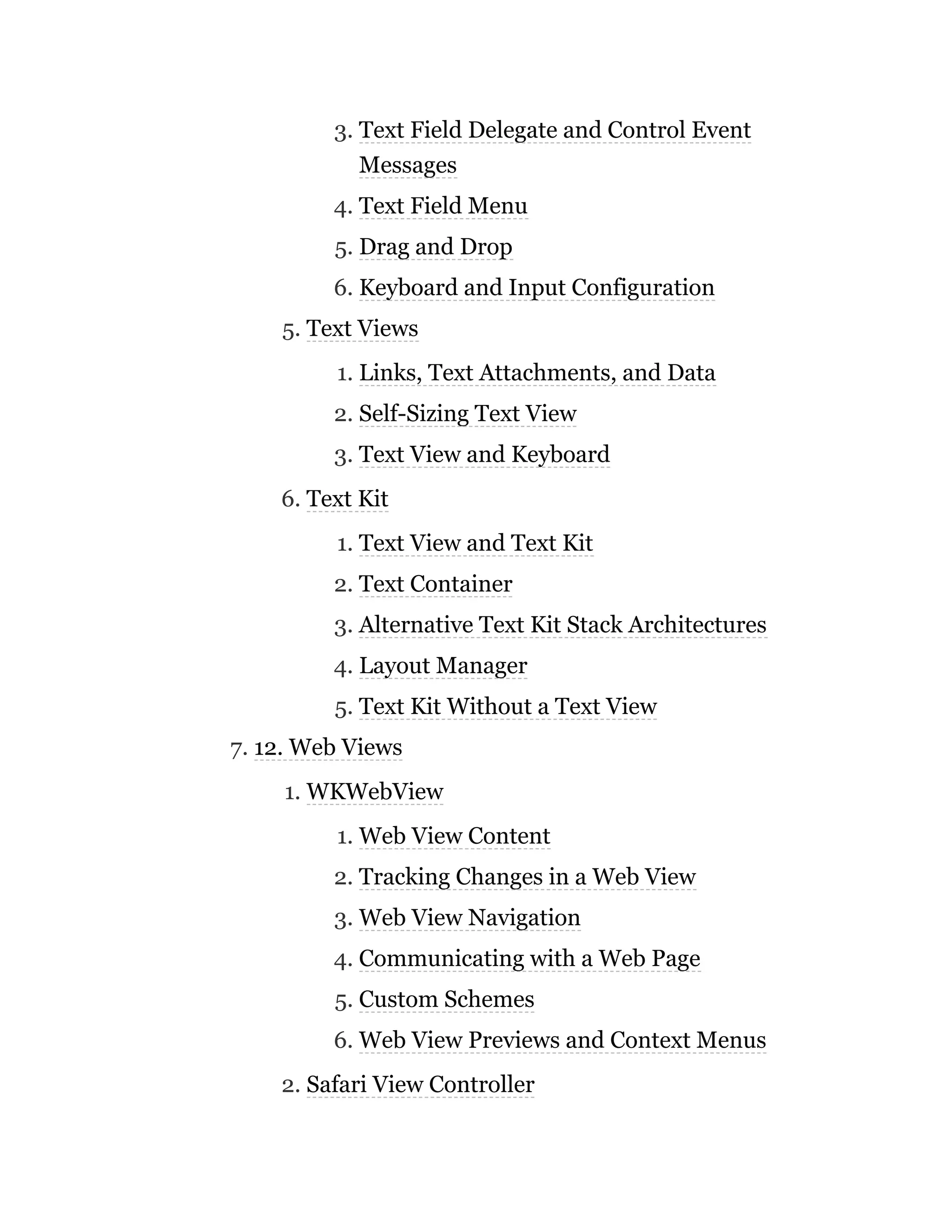 3. Text Field Delegate and Control Event
Messages
4. Text Field Menu
5. Drag and Drop
6. Keyboard and Input Configuration
5. Text Views
1. Links, Text Attachments, and Data
2. Self-Sizing Text View
3. Text View and Keyboard
6. Text Kit
1. Text View and Text Kit
2. Text Container
3. Alternative Text Kit Stack Architectures
4. Layout Manager
5. Text Kit Without a Text View
7. 12. Web Views
1. WKWebView
1. Web View Content
2. Tracking Changes in a Web View
3. Web View Navigation
4. Communicating with a Web Page
5. Custom Schemes
6. Web View Previews and Context Menus
2. Safari View Controller
 
