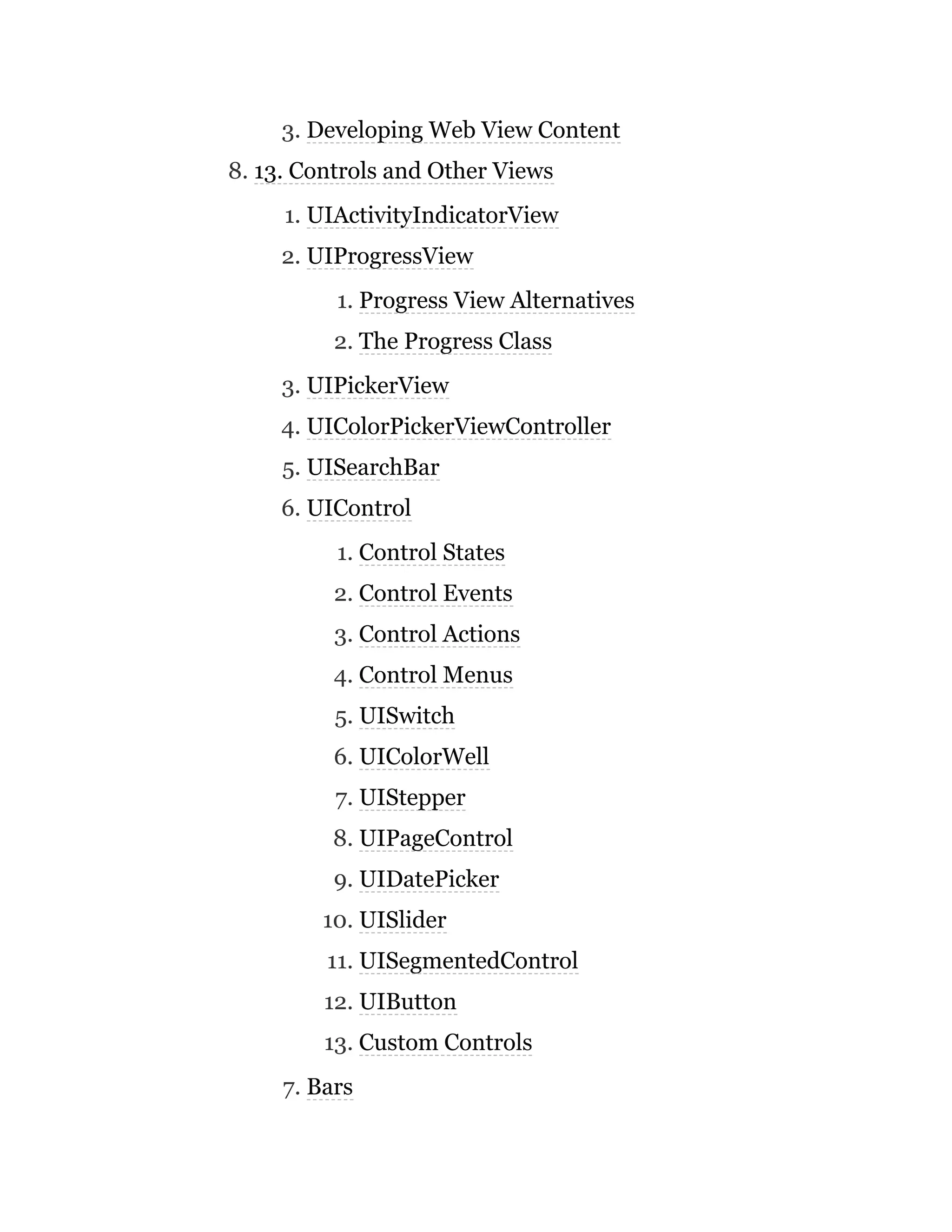 3. Developing Web View Content
8. 13. Controls and Other Views
1. UIActivityIndicatorView
2. UIProgressView
1. Progress View Alternatives
2. The Progress Class
3. UIPickerView
4. UIColorPickerViewController
5. UISearchBar
6. UIControl
1. Control States
2. Control Events
3. Control Actions
4. Control Menus
5. UISwitch
6. UIColorWell
7. UIStepper
8. UIPageControl
9. UIDatePicker
10. UISlider
11. UISegmentedControl
12. UIButton
13. Custom Controls
7. Bars
 