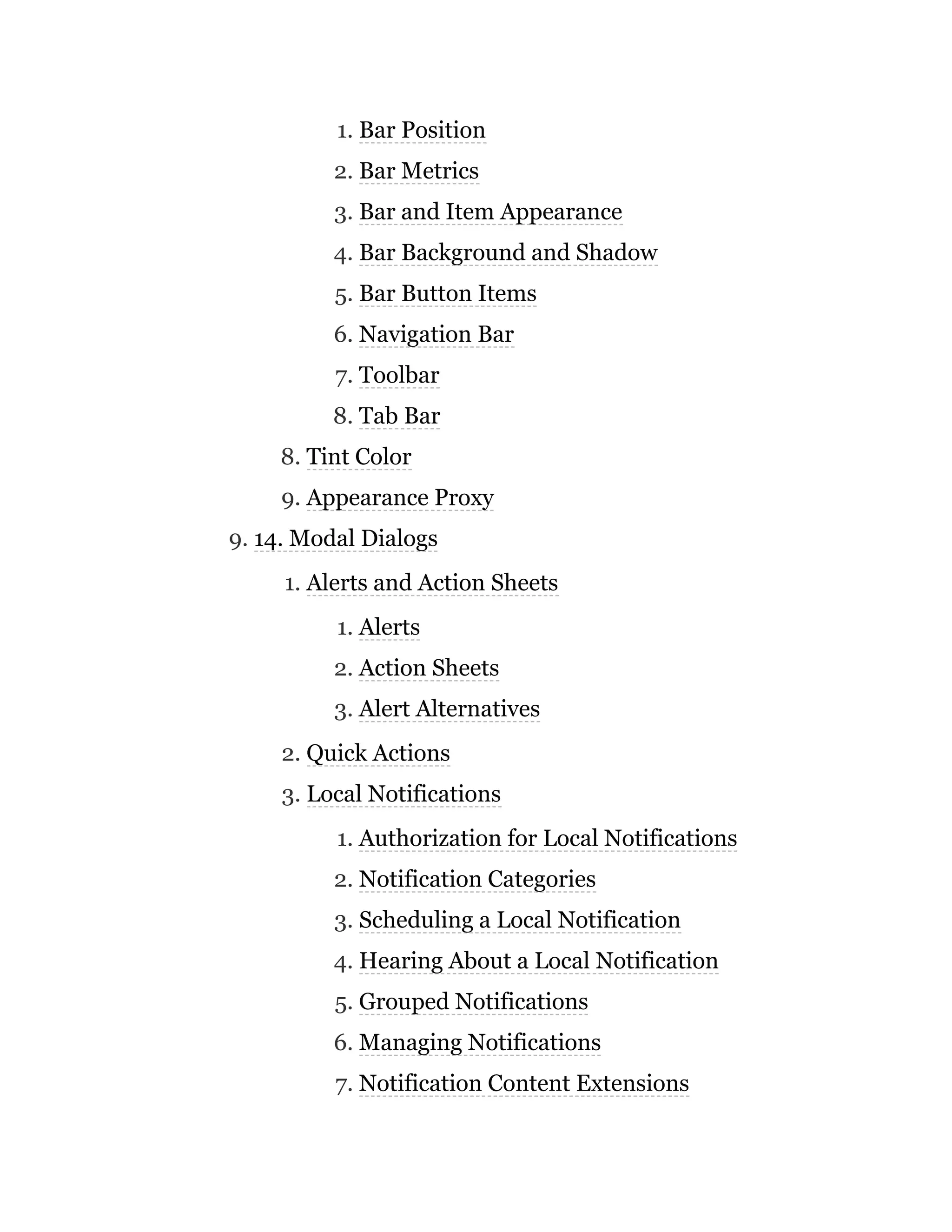 1. Bar Position
2. Bar Metrics
3. Bar and Item Appearance
4. Bar Background and Shadow
5. Bar Button Items
6. Navigation Bar
7. Toolbar
8. Tab Bar
8. Tint Color
9. Appearance Proxy
9. 14. Modal Dialogs
1. Alerts and Action Sheets
1. Alerts
2. Action Sheets
3. Alert Alternatives
2. Quick Actions
3. Local Notifications
1. Authorization for Local Notifications
2. Notification Categories
3. Scheduling a Local Notification
4. Hearing About a Local Notification
5. Grouped Notifications
6. Managing Notifications
7. Notification Content Extensions
 
