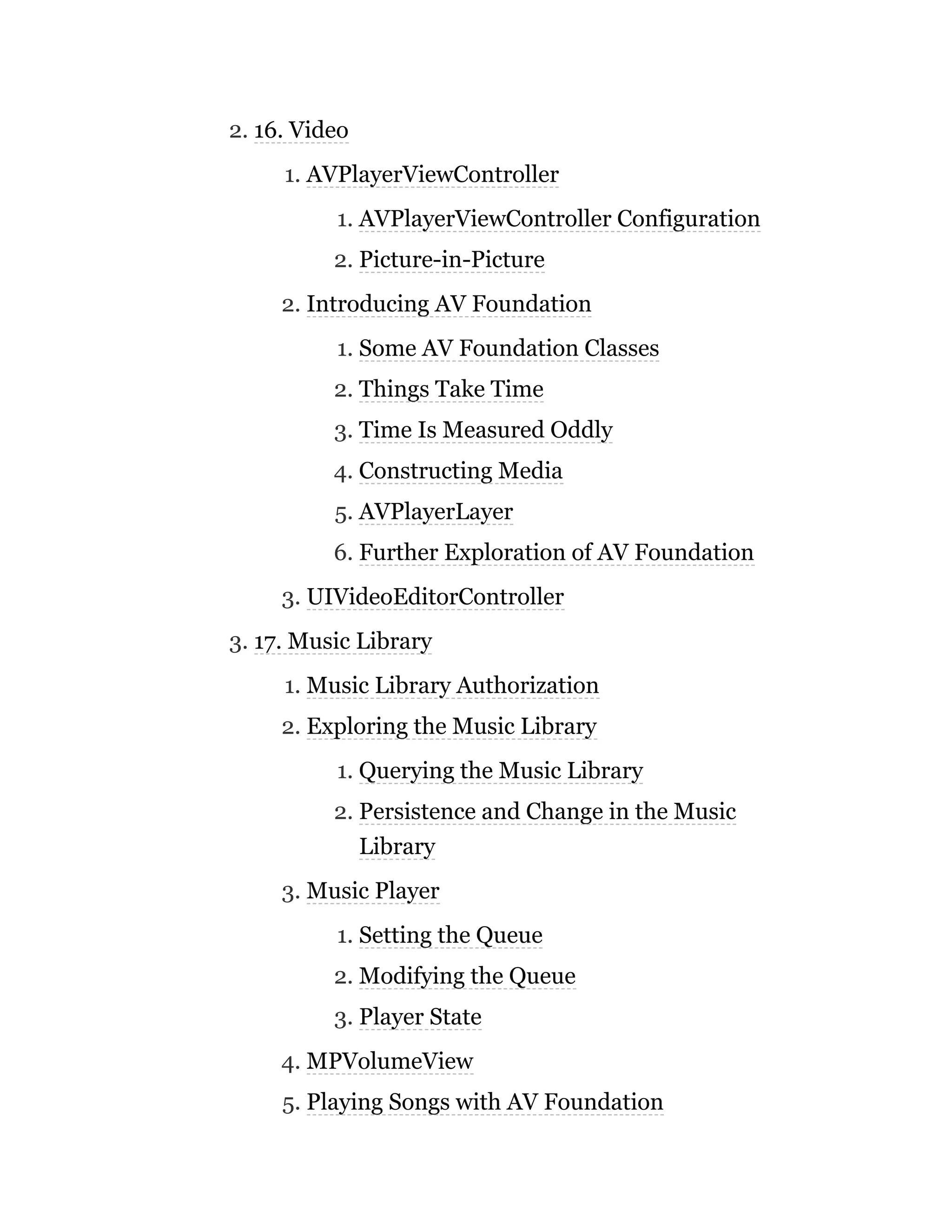 2. 16. Video
1. AVPlayerViewController
1. AVPlayerViewController Configuration
2. Picture-in-Picture
2. Introducing AV Foundation
1. Some AV Foundation Classes
2. Things Take Time
3. Time Is Measured Oddly
4. Constructing Media
5. AVPlayerLayer
6. Further Exploration of AV Foundation
3. UIVideoEditorController
3. 17. Music Library
1. Music Library Authorization
2. Exploring the Music Library
1. Querying the Music Library
2. Persistence and Change in the Music
Library
3. Music Player
1. Setting the Queue
2. Modifying the Queue
3. Player State
4. MPVolumeView
5. Playing Songs with AV Foundation
 