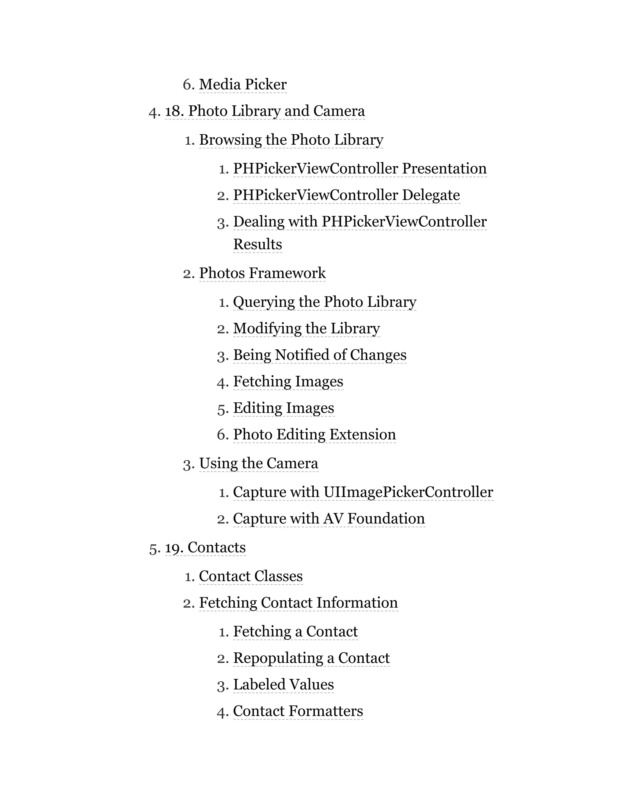 6. Media Picker
4. 18. Photo Library and Camera
1. Browsing the Photo Library
1. PHPickerViewController Presentation
2. PHPickerViewController Delegate
3. Dealing with PHPickerViewController
Results
2. Photos Framework
1. Querying the Photo Library
2. Modifying the Library
3. Being Notified of Changes
4. Fetching Images
5. Editing Images
6. Photo Editing Extension
3. Using the Camera
1. Capture with UIImagePickerController
2. Capture with AV Foundation
5. 19. Contacts
1. Contact Classes
2. Fetching Contact Information
1. Fetching a Contact
2. Repopulating a Contact
3. Labeled Values
4. Contact Formatters
 
