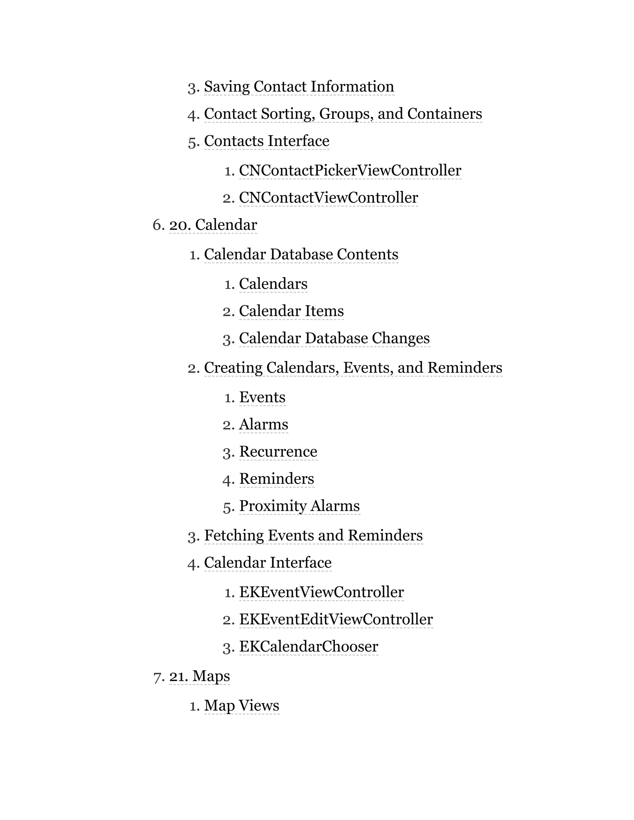 3. Saving Contact Information
4. Contact Sorting, Groups, and Containers
5. Contacts Interface
1. CNContactPickerViewController
2. CNContactViewController
6. 20. Calendar
1. Calendar Database Contents
1. Calendars
2. Calendar Items
3. Calendar Database Changes
2. Creating Calendars, Events, and Reminders
1. Events
2. Alarms
3. Recurrence
4. Reminders
5. Proximity Alarms
3. Fetching Events and Reminders
4. Calendar Interface
1. EKEventViewController
2. EKEventEditViewController
3. EKCalendarChooser
7. 21. Maps
1. Map Views
 