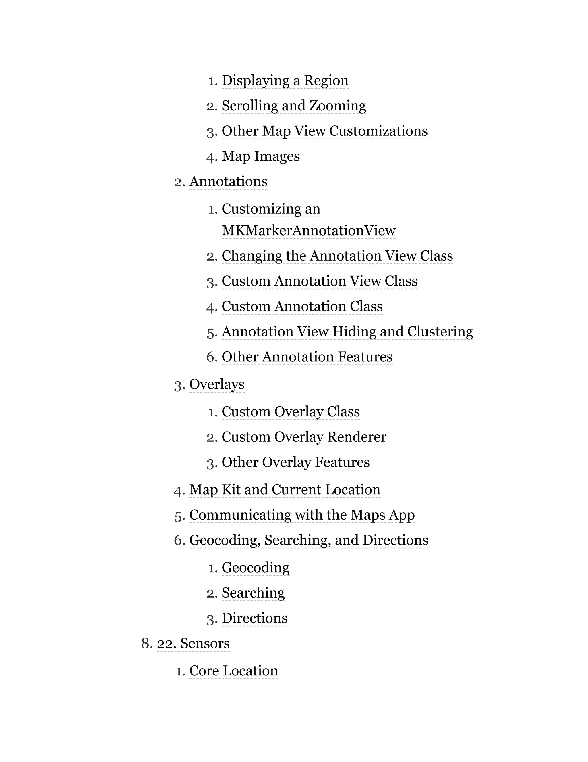 1. Displaying a Region
2. Scrolling and Zooming
3. Other Map View Customizations
4. Map Images
2. Annotations
1. Customizing an
MKMarkerAnnotationView
2. Changing the Annotation View Class
3. Custom Annotation View Class
4. Custom Annotation Class
5. Annotation View Hiding and Clustering
6. Other Annotation Features
3. Overlays
1. Custom Overlay Class
2. Custom Overlay Renderer
3. Other Overlay Features
4. Map Kit and Current Location
5. Communicating with the Maps App
6. Geocoding, Searching, and Directions
1. Geocoding
2. Searching
3. Directions
8. 22. Sensors
1. Core Location
 