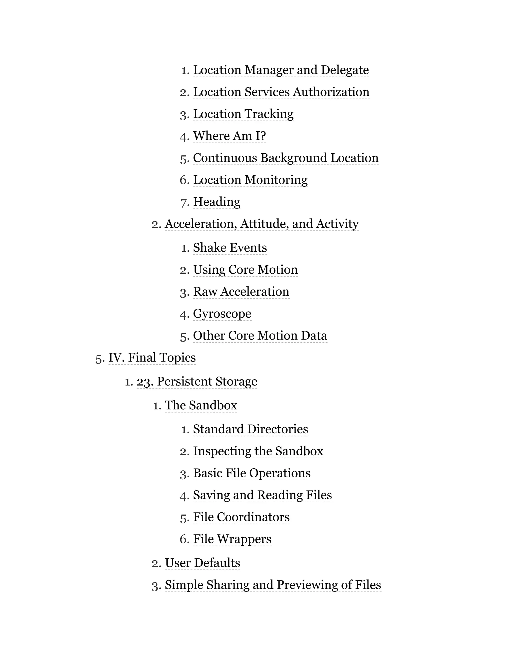 1. Location Manager and Delegate
2. Location Services Authorization
3. Location Tracking
4. Where Am I?
5. Continuous Background Location
6. Location Monitoring
7. Heading
2. Acceleration, Attitude, and Activity
1. Shake Events
2. Using Core Motion
3. Raw Acceleration
4. Gyroscope
5. Other Core Motion Data
5. IV. Final Topics
1. 23. Persistent Storage
1. The Sandbox
1. Standard Directories
2. Inspecting the Sandbox
3. Basic File Operations
4. Saving and Reading Files
5. File Coordinators
6. File Wrappers
2. User Defaults
3. Simple Sharing and Previewing of Files
 