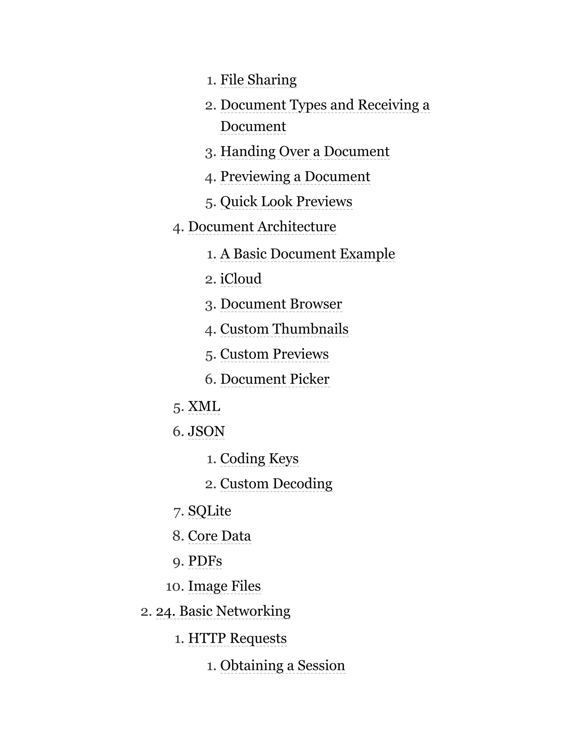 1. File Sharing
2. Document Types and Receiving a
Document
3. Handing Over a Document
4. Previewing a Document
5. Quick Look Previews
4. Document Architecture
1. A Basic Document Example
2. iCloud
3. Document Browser
4. Custom Thumbnails
5. Custom Previews
6. Document Picker
5. XML
6. JSON
1. Coding Keys
2. Custom Decoding
7. SQLite
8. Core Data
9. PDFs
10. Image Files
2. 24. Basic Networking
1. HTTP Requests
1. Obtaining a Session
 
