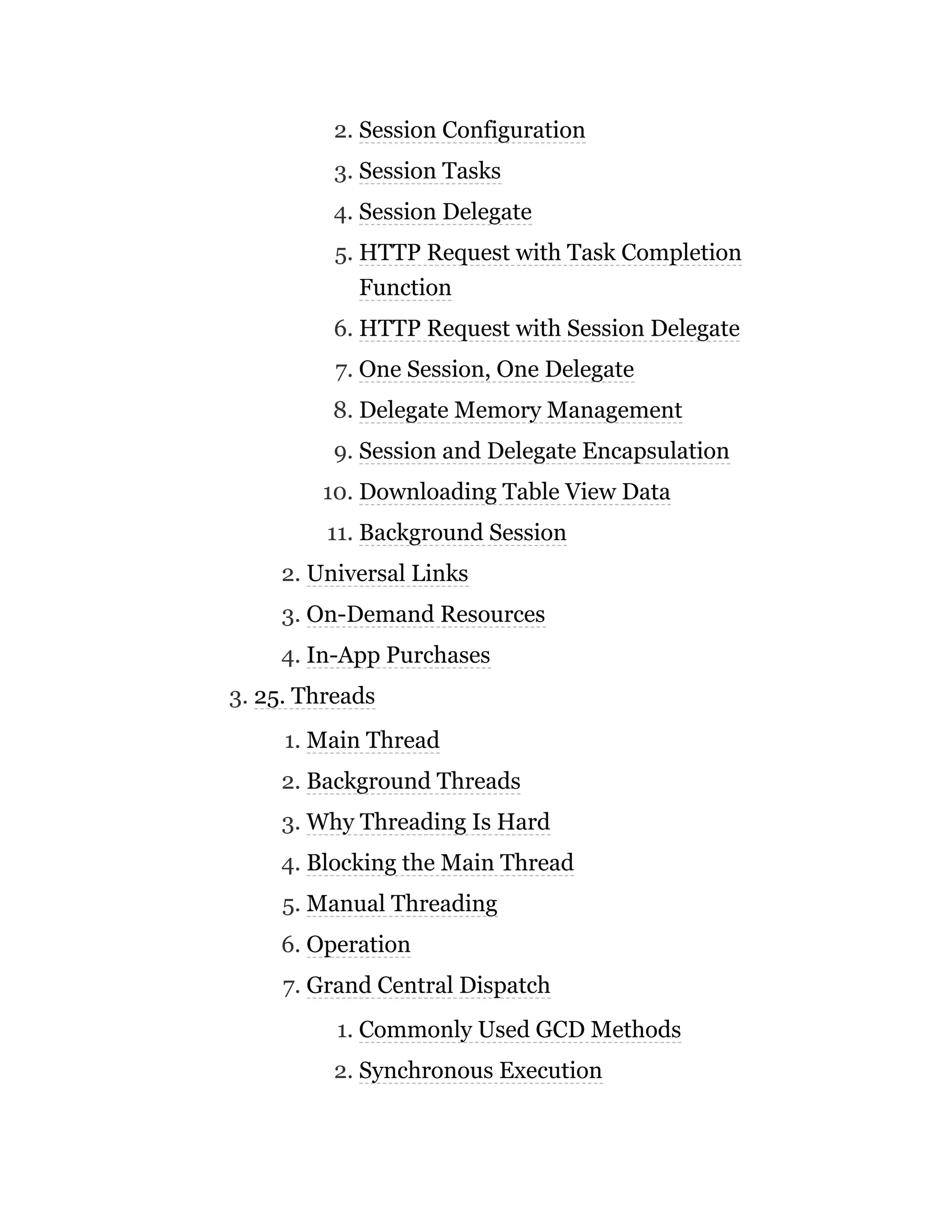 2. Session Configuration
3. Session Tasks
4. Session Delegate
5. HTTP Request with Task Completion
Function
6. HTTP Request with Session Delegate
7. One Session, One Delegate
8. Delegate Memory Management
9. Session and Delegate Encapsulation
10. Downloading Table View Data
11. Background Session
2. Universal Links
3. On-Demand Resources
4. In-App Purchases
3. 25. Threads
1. Main Thread
2. Background Threads
3. Why Threading Is Hard
4. Blocking the Main Thread
5. Manual Threading
6. Operation
7. Grand Central Dispatch
1. Commonly Used GCD Methods
2. Synchronous Execution
 