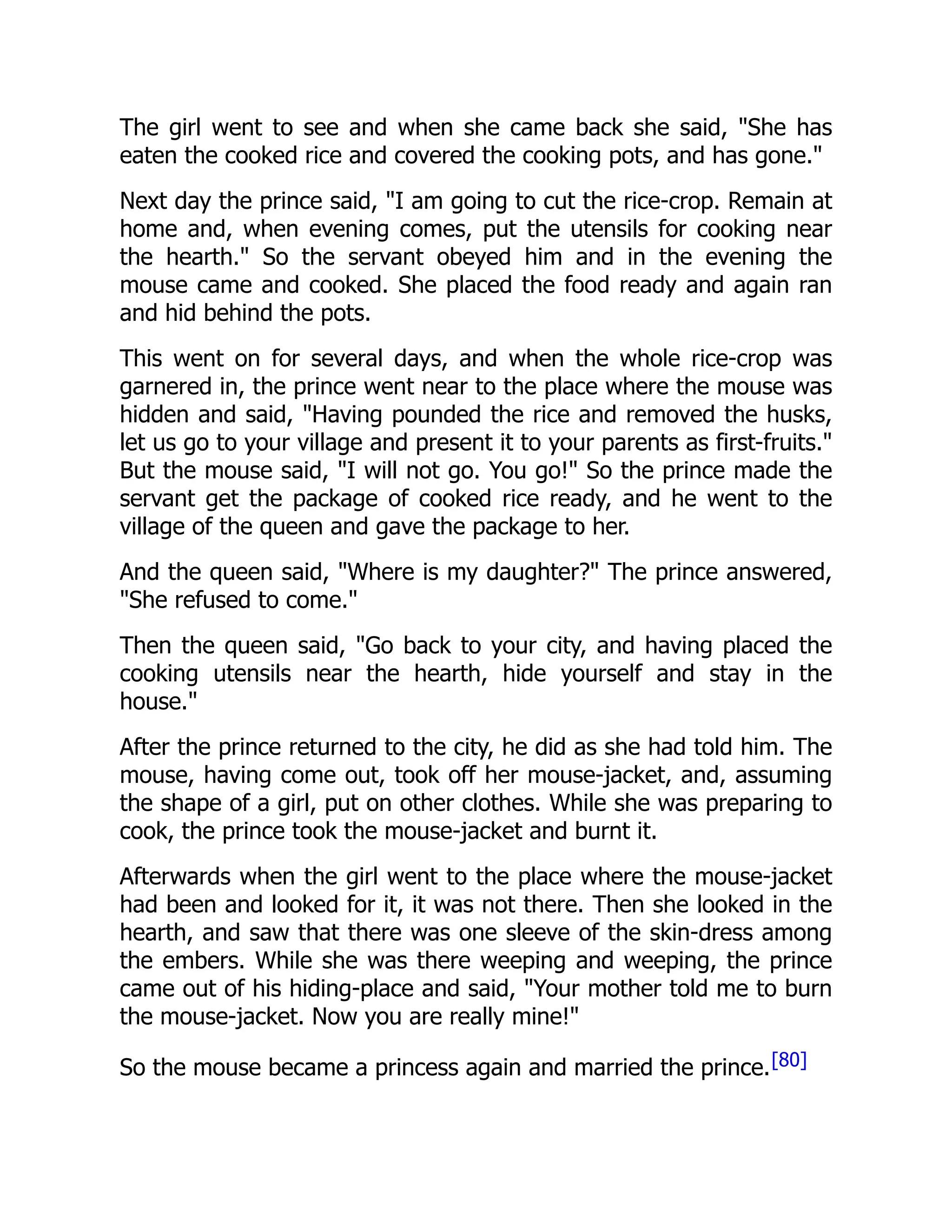 The girl went to see and when she came back she said, "She has
eaten the cooked rice and covered the cooking pots, and has gone."
Next day the prince said, "I am going to cut the rice-crop. Remain at
home and, when evening comes, put the utensils for cooking near
the hearth." So the servant obeyed him and in the evening the
mouse came and cooked. She placed the food ready and again ran
and hid behind the pots.
This went on for several days, and when the whole rice-crop was
garnered in, the prince went near to the place where the mouse was
hidden and said, "Having pounded the rice and removed the husks,
let us go to your village and present it to your parents as first-fruits."
But the mouse said, "I will not go. You go!" So the prince made the
servant get the package of cooked rice ready, and he went to the
village of the queen and gave the package to her.
And the queen said, "Where is my daughter?" The prince answered,
"She refused to come."
Then the queen said, "Go back to your city, and having placed the
cooking utensils near the hearth, hide yourself and stay in the
house."
After the prince returned to the city, he did as she had told him. The
mouse, having come out, took off her mouse-jacket, and, assuming
the shape of a girl, put on other clothes. While she was preparing to
cook, the prince took the mouse-jacket and burnt it.
Afterwards when the girl went to the place where the mouse-jacket
had been and looked for it, it was not there. Then she looked in the
hearth, and saw that there was one sleeve of the skin-dress among
the embers. While she was there weeping and weeping, the prince
came out of his hiding-place and said, "Your mother told me to burn
the mouse-jacket. Now you are really mine!"
So the mouse became a princess again and married the prince.[80]
 