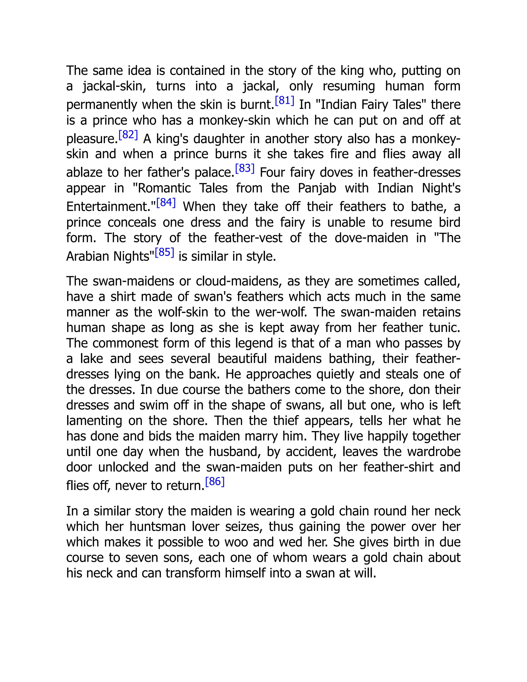The same idea is contained in the story of the king who, putting on
a jackal-skin, turns into a jackal, only resuming human form
permanently when the skin is burnt.[81] In "Indian Fairy Tales" there
is a prince who has a monkey-skin which he can put on and off at
pleasure.[82] A king's daughter in another story also has a monkey-
skin and when a prince burns it she takes fire and flies away all
ablaze to her father's palace.[83] Four fairy doves in feather-dresses
appear in "Romantic Tales from the Panjab with Indian Night's
Entertainment."[84] When they take off their feathers to bathe, a
prince conceals one dress and the fairy is unable to resume bird
form. The story of the feather-vest of the dove-maiden in "The
Arabian Nights"[85] is similar in style.
The swan-maidens or cloud-maidens, as they are sometimes called,
have a shirt made of swan's feathers which acts much in the same
manner as the wolf-skin to the wer-wolf. The swan-maiden retains
human shape as long as she is kept away from her feather tunic.
The commonest form of this legend is that of a man who passes by
a lake and sees several beautiful maidens bathing, their feather-
dresses lying on the bank. He approaches quietly and steals one of
the dresses. In due course the bathers come to the shore, don their
dresses and swim off in the shape of swans, all but one, who is left
lamenting on the shore. Then the thief appears, tells her what he
has done and bids the maiden marry him. They live happily together
until one day when the husband, by accident, leaves the wardrobe
door unlocked and the swan-maiden puts on her feather-shirt and
flies off, never to return.[86]
In a similar story the maiden is wearing a gold chain round her neck
which her huntsman lover seizes, thus gaining the power over her
which makes it possible to woo and wed her. She gives birth in due
course to seven sons, each one of whom wears a gold chain about
his neck and can transform himself into a swan at will.
 