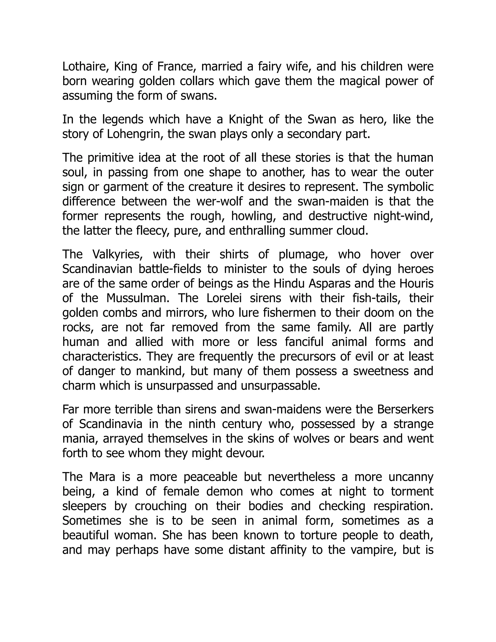 Lothaire, King of France, married a fairy wife, and his children were
born wearing golden collars which gave them the magical power of
assuming the form of swans.
In the legends which have a Knight of the Swan as hero, like the
story of Lohengrin, the swan plays only a secondary part.
The primitive idea at the root of all these stories is that the human
soul, in passing from one shape to another, has to wear the outer
sign or garment of the creature it desires to represent. The symbolic
difference between the wer-wolf and the swan-maiden is that the
former represents the rough, howling, and destructive night-wind,
the latter the fleecy, pure, and enthralling summer cloud.
The Valkyries, with their shirts of plumage, who hover over
Scandinavian battle-fields to minister to the souls of dying heroes
are of the same order of beings as the Hindu Asparas and the Houris
of the Mussulman. The Lorelei sirens with their fish-tails, their
golden combs and mirrors, who lure fishermen to their doom on the
rocks, are not far removed from the same family. All are partly
human and allied with more or less fanciful animal forms and
characteristics. They are frequently the precursors of evil or at least
of danger to mankind, but many of them possess a sweetness and
charm which is unsurpassed and unsurpassable.
Far more terrible than sirens and swan-maidens were the Berserkers
of Scandinavia in the ninth century who, possessed by a strange
mania, arrayed themselves in the skins of wolves or bears and went
forth to see whom they might devour.
The Mara is a more peaceable but nevertheless a more uncanny
being, a kind of female demon who comes at night to torment
sleepers by crouching on their bodies and checking respiration.
Sometimes she is to be seen in animal form, sometimes as a
beautiful woman. She has been known to torture people to death,
and may perhaps have some distant affinity to the vampire, but is
 