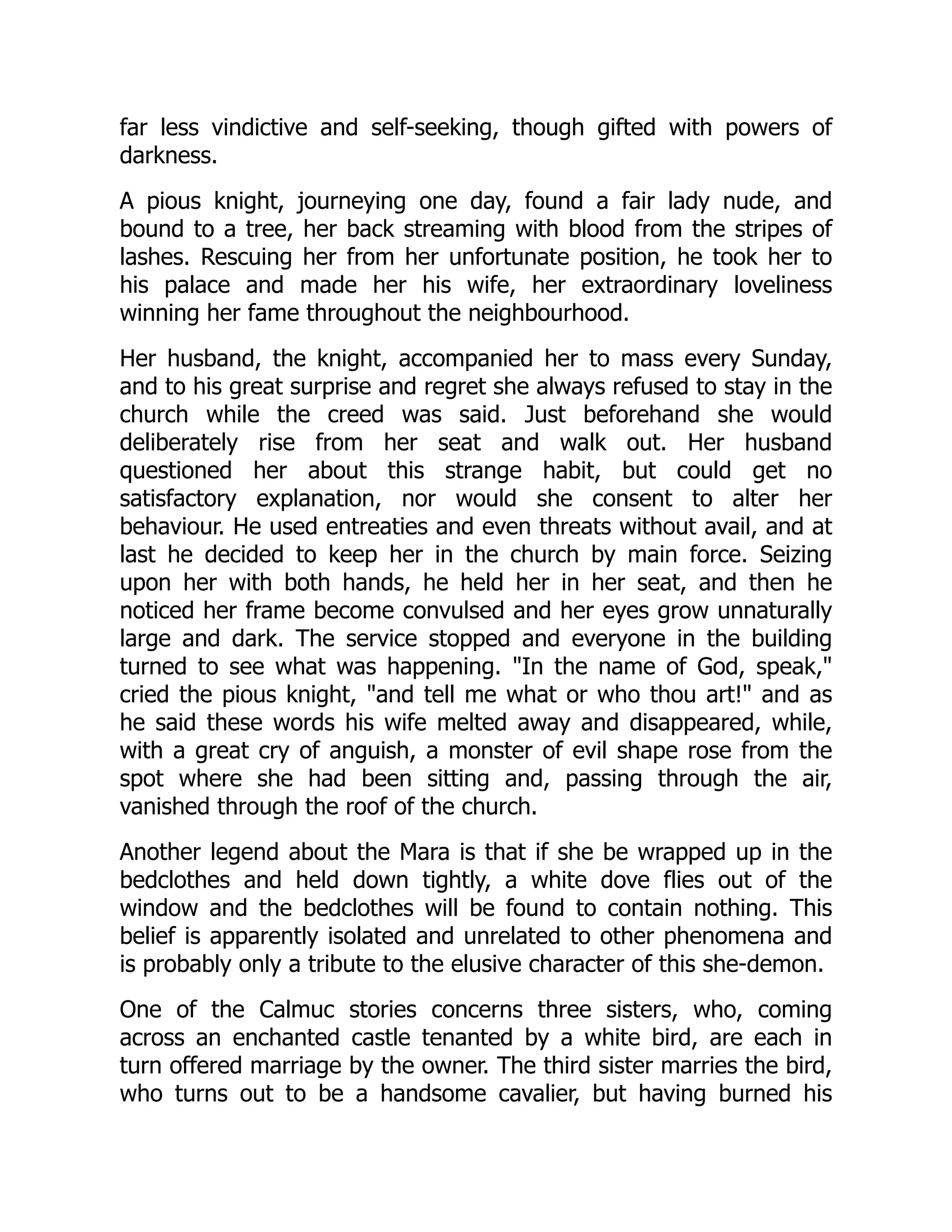 far less vindictive and self-seeking, though gifted with powers of
darkness.
A pious knight, journeying one day, found a fair lady nude, and
bound to a tree, her back streaming with blood from the stripes of
lashes. Rescuing her from her unfortunate position, he took her to
his palace and made her his wife, her extraordinary loveliness
winning her fame throughout the neighbourhood.
Her husband, the knight, accompanied her to mass every Sunday,
and to his great surprise and regret she always refused to stay in the
church while the creed was said. Just beforehand she would
deliberately rise from her seat and walk out. Her husband
questioned her about this strange habit, but could get no
satisfactory explanation, nor would she consent to alter her
behaviour. He used entreaties and even threats without avail, and at
last he decided to keep her in the church by main force. Seizing
upon her with both hands, he held her in her seat, and then he
noticed her frame become convulsed and her eyes grow unnaturally
large and dark. The service stopped and everyone in the building
turned to see what was happening. "In the name of God, speak,"
cried the pious knight, "and tell me what or who thou art!" and as
he said these words his wife melted away and disappeared, while,
with a great cry of anguish, a monster of evil shape rose from the
spot where she had been sitting and, passing through the air,
vanished through the roof of the church.
Another legend about the Mara is that if she be wrapped up in the
bedclothes and held down tightly, a white dove flies out of the
window and the bedclothes will be found to contain nothing. This
belief is apparently isolated and unrelated to other phenomena and
is probably only a tribute to the elusive character of this she-demon.
One of the Calmuc stories concerns three sisters, who, coming
across an enchanted castle tenanted by a white bird, are each in
turn offered marriage by the owner. The third sister marries the bird,
who turns out to be a handsome cavalier, but having burned his
 