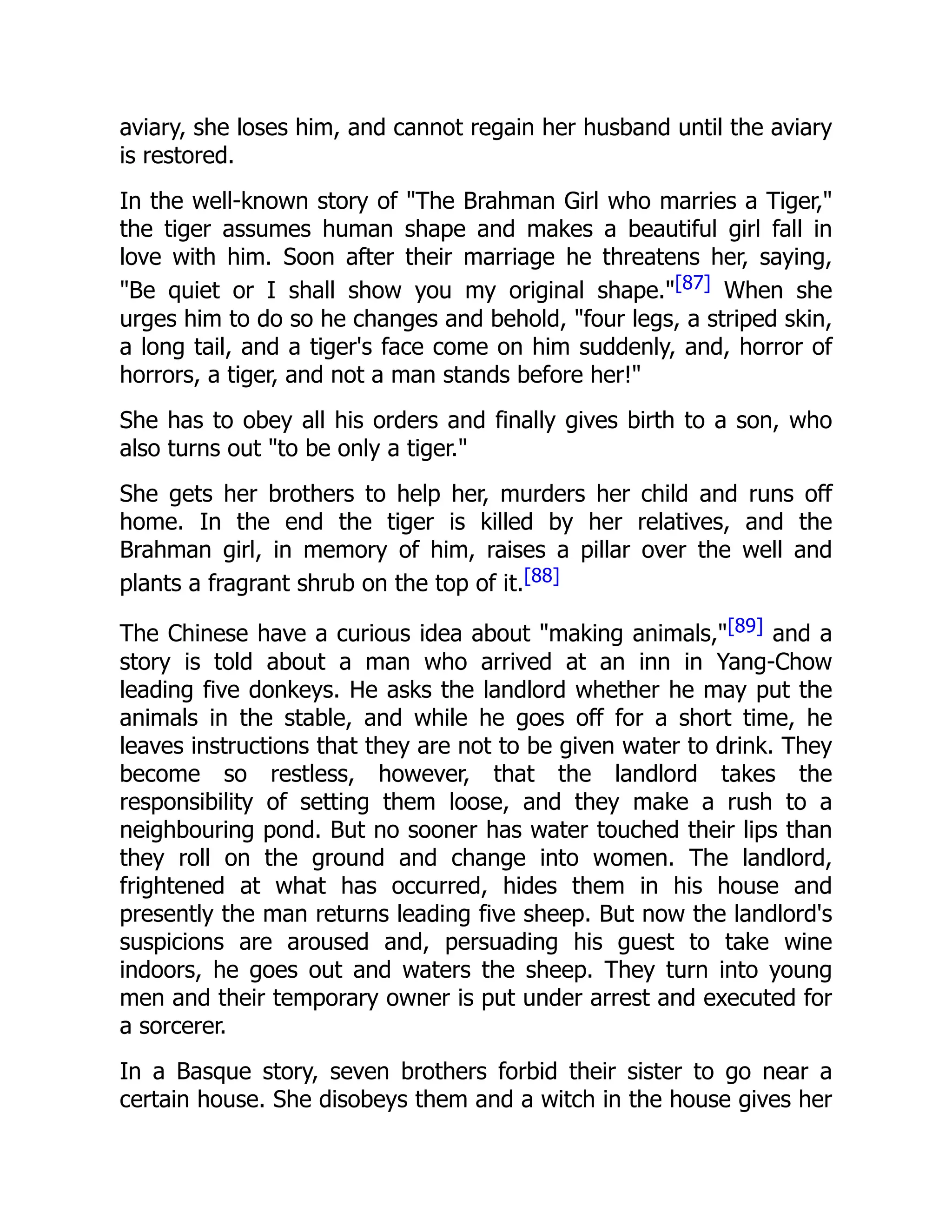 aviary, she loses him, and cannot regain her husband until the aviary
is restored.
In the well-known story of "The Brahman Girl who marries a Tiger,"
the tiger assumes human shape and makes a beautiful girl fall in
love with him. Soon after their marriage he threatens her, saying,
"Be quiet or I shall show you my original shape."[87] When she
urges him to do so he changes and behold, "four legs, a striped skin,
a long tail, and a tiger's face come on him suddenly, and, horror of
horrors, a tiger, and not a man stands before her!"
She has to obey all his orders and finally gives birth to a son, who
also turns out "to be only a tiger."
She gets her brothers to help her, murders her child and runs off
home. In the end the tiger is killed by her relatives, and the
Brahman girl, in memory of him, raises a pillar over the well and
plants a fragrant shrub on the top of it.[88]
The Chinese have a curious idea about "making animals,"[89] and a
story is told about a man who arrived at an inn in Yang-Chow
leading five donkeys. He asks the landlord whether he may put the
animals in the stable, and while he goes off for a short time, he
leaves instructions that they are not to be given water to drink. They
become so restless, however, that the landlord takes the
responsibility of setting them loose, and they make a rush to a
neighbouring pond. But no sooner has water touched their lips than
they roll on the ground and change into women. The landlord,
frightened at what has occurred, hides them in his house and
presently the man returns leading five sheep. But now the landlord's
suspicions are aroused and, persuading his guest to take wine
indoors, he goes out and waters the sheep. They turn into young
men and their temporary owner is put under arrest and executed for
a sorcerer.
In a Basque story, seven brothers forbid their sister to go near a
certain house. She disobeys them and a witch in the house gives her
 