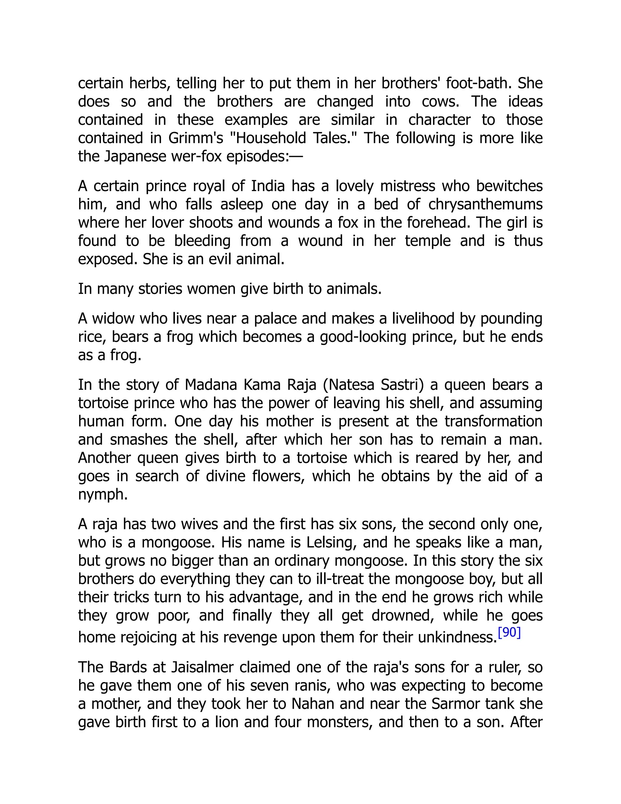 certain herbs, telling her to put them in her brothers' foot-bath. She
does so and the brothers are changed into cows. The ideas
contained in these examples are similar in character to those
contained in Grimm's "Household Tales." The following is more like
the Japanese wer-fox episodes:—
A certain prince royal of India has a lovely mistress who bewitches
him, and who falls asleep one day in a bed of chrysanthemums
where her lover shoots and wounds a fox in the forehead. The girl is
found to be bleeding from a wound in her temple and is thus
exposed. She is an evil animal.
In many stories women give birth to animals.
A widow who lives near a palace and makes a livelihood by pounding
rice, bears a frog which becomes a good-looking prince, but he ends
as a frog.
In the story of Madana Kama Raja (Natesa Sastri) a queen bears a
tortoise prince who has the power of leaving his shell, and assuming
human form. One day his mother is present at the transformation
and smashes the shell, after which her son has to remain a man.
Another queen gives birth to a tortoise which is reared by her, and
goes in search of divine flowers, which he obtains by the aid of a
nymph.
A raja has two wives and the first has six sons, the second only one,
who is a mongoose. His name is Lelsing, and he speaks like a man,
but grows no bigger than an ordinary mongoose. In this story the six
brothers do everything they can to ill-treat the mongoose boy, but all
their tricks turn to his advantage, and in the end he grows rich while
they grow poor, and finally they all get drowned, while he goes
home rejoicing at his revenge upon them for their unkindness.[90]
The Bards at Jaisalmer claimed one of the raja's sons for a ruler, so
he gave them one of his seven ranis, who was expecting to become
a mother, and they took her to Nahan and near the Sarmor tank she
gave birth first to a lion and four monsters, and then to a son. After
 