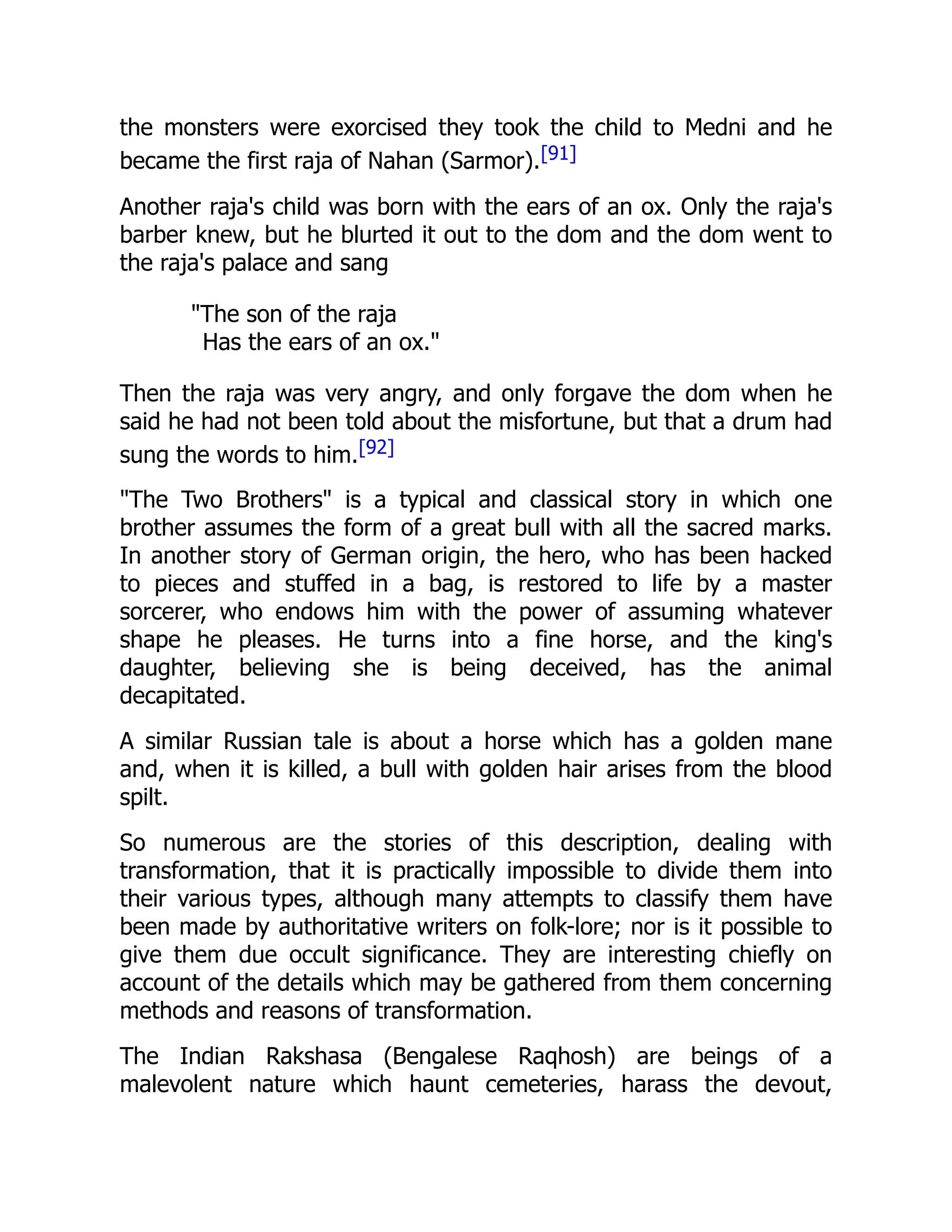 the monsters were exorcised they took the child to Medni and he
became the first raja of Nahan (Sarmor).[91]
Another raja's child was born with the ears of an ox. Only the raja's
barber knew, but he blurted it out to the dom and the dom went to
the raja's palace and sang
"The son of the raja
Has the ears of an ox."
Then the raja was very angry, and only forgave the dom when he
said he had not been told about the misfortune, but that a drum had
sung the words to him.[92]
"The Two Brothers" is a typical and classical story in which one
brother assumes the form of a great bull with all the sacred marks.
In another story of German origin, the hero, who has been hacked
to pieces and stuffed in a bag, is restored to life by a master
sorcerer, who endows him with the power of assuming whatever
shape he pleases. He turns into a fine horse, and the king's
daughter, believing she is being deceived, has the animal
decapitated.
A similar Russian tale is about a horse which has a golden mane
and, when it is killed, a bull with golden hair arises from the blood
spilt.
So numerous are the stories of this description, dealing with
transformation, that it is practically impossible to divide them into
their various types, although many attempts to classify them have
been made by authoritative writers on folk-lore; nor is it possible to
give them due occult significance. They are interesting chiefly on
account of the details which may be gathered from them concerning
methods and reasons of transformation.
The Indian Rakshasa (Bengalese Raqhosh) are beings of a
malevolent nature which haunt cemeteries, harass the devout,
 