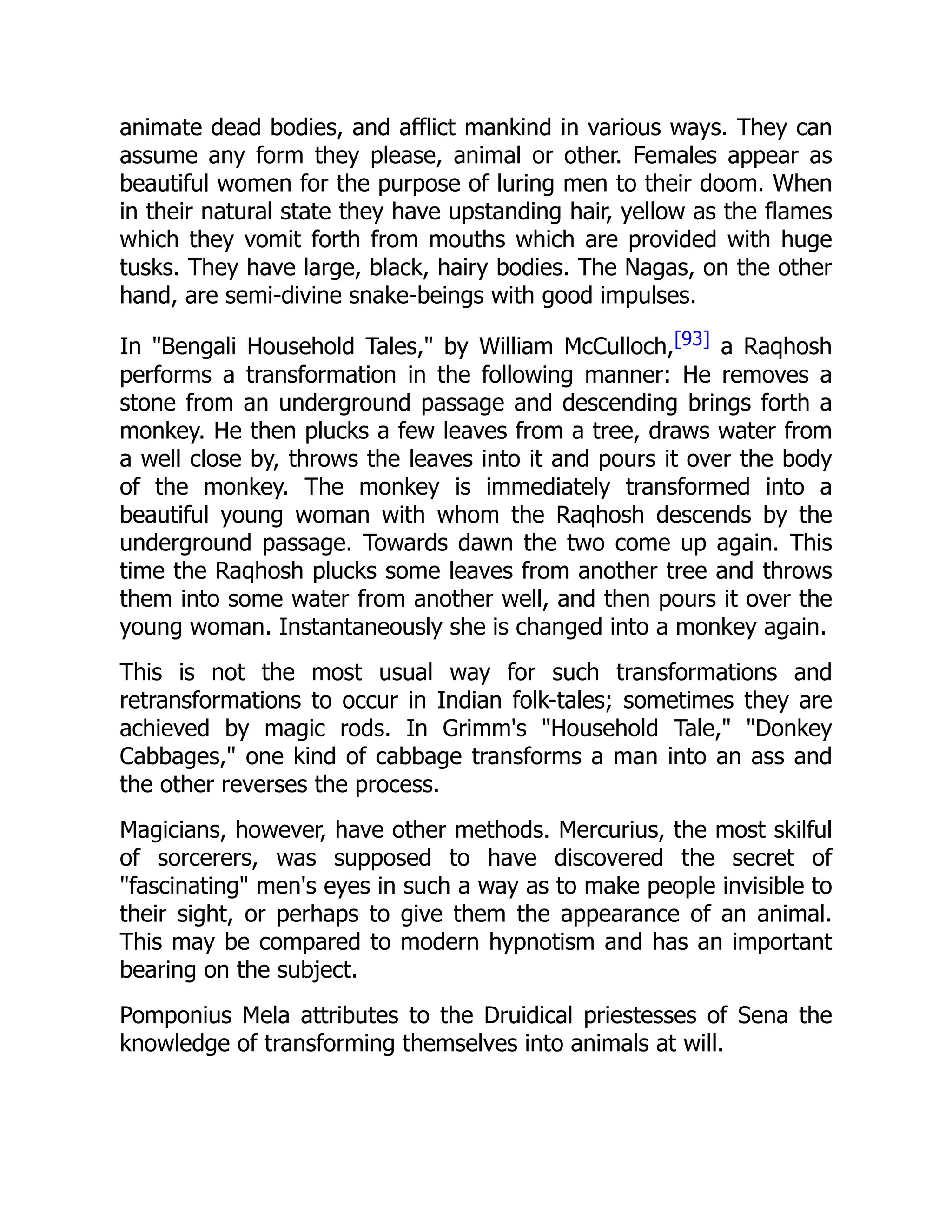 animate dead bodies, and afflict mankind in various ways. They can
assume any form they please, animal or other. Females appear as
beautiful women for the purpose of luring men to their doom. When
in their natural state they have upstanding hair, yellow as the flames
which they vomit forth from mouths which are provided with huge
tusks. They have large, black, hairy bodies. The Nagas, on the other
hand, are semi-divine snake-beings with good impulses.
In "Bengali Household Tales," by William McCulloch,[93] a Raqhosh
performs a transformation in the following manner: He removes a
stone from an underground passage and descending brings forth a
monkey. He then plucks a few leaves from a tree, draws water from
a well close by, throws the leaves into it and pours it over the body
of the monkey. The monkey is immediately transformed into a
beautiful young woman with whom the Raqhosh descends by the
underground passage. Towards dawn the two come up again. This
time the Raqhosh plucks some leaves from another tree and throws
them into some water from another well, and then pours it over the
young woman. Instantaneously she is changed into a monkey again.
This is not the most usual way for such transformations and
retransformations to occur in Indian folk-tales; sometimes they are
achieved by magic rods. In Grimm's "Household Tale," "Donkey
Cabbages," one kind of cabbage transforms a man into an ass and
the other reverses the process.
Magicians, however, have other methods. Mercurius, the most skilful
of sorcerers, was supposed to have discovered the secret of
"fascinating" men's eyes in such a way as to make people invisible to
their sight, or perhaps to give them the appearance of an animal.
This may be compared to modern hypnotism and has an important
bearing on the subject.
Pomponius Mela attributes to the Druidical priestesses of Sena the
knowledge of transforming themselves into animals at will.
 