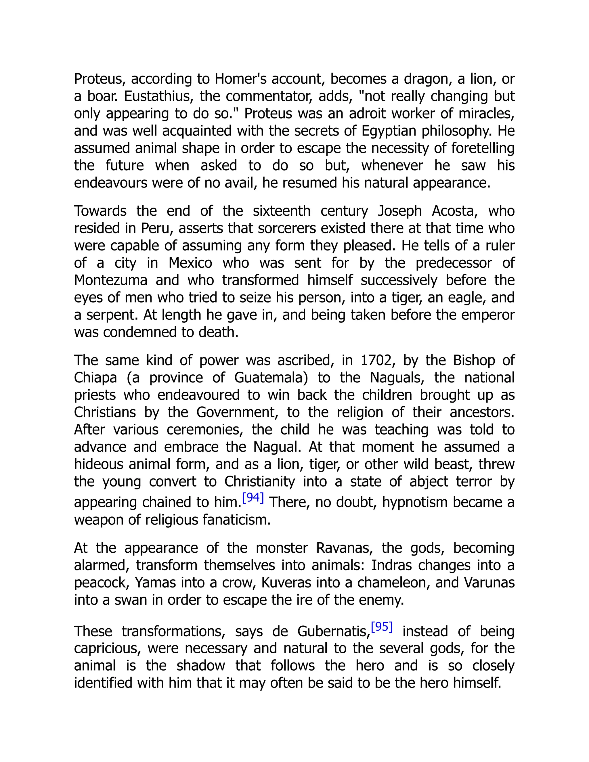 Proteus, according to Homer's account, becomes a dragon, a lion, or
a boar. Eustathius, the commentator, adds, "not really changing but
only appearing to do so." Proteus was an adroit worker of miracles,
and was well acquainted with the secrets of Egyptian philosophy. He
assumed animal shape in order to escape the necessity of foretelling
the future when asked to do so but, whenever he saw his
endeavours were of no avail, he resumed his natural appearance.
Towards the end of the sixteenth century Joseph Acosta, who
resided in Peru, asserts that sorcerers existed there at that time who
were capable of assuming any form they pleased. He tells of a ruler
of a city in Mexico who was sent for by the predecessor of
Montezuma and who transformed himself successively before the
eyes of men who tried to seize his person, into a tiger, an eagle, and
a serpent. At length he gave in, and being taken before the emperor
was condemned to death.
The same kind of power was ascribed, in 1702, by the Bishop of
Chiapa (a province of Guatemala) to the Naguals, the national
priests who endeavoured to win back the children brought up as
Christians by the Government, to the religion of their ancestors.
After various ceremonies, the child he was teaching was told to
advance and embrace the Nagual. At that moment he assumed a
hideous animal form, and as a lion, tiger, or other wild beast, threw
the young convert to Christianity into a state of abject terror by
appearing chained to him.[94] There, no doubt, hypnotism became a
weapon of religious fanaticism.
At the appearance of the monster Ravanas, the gods, becoming
alarmed, transform themselves into animals: Indras changes into a
peacock, Yamas into a crow, Kuveras into a chameleon, and Varunas
into a swan in order to escape the ire of the enemy.
These transformations, says de Gubernatis,[95] instead of being
capricious, were necessary and natural to the several gods, for the
animal is the shadow that follows the hero and is so closely
identified with him that it may often be said to be the hero himself.
 