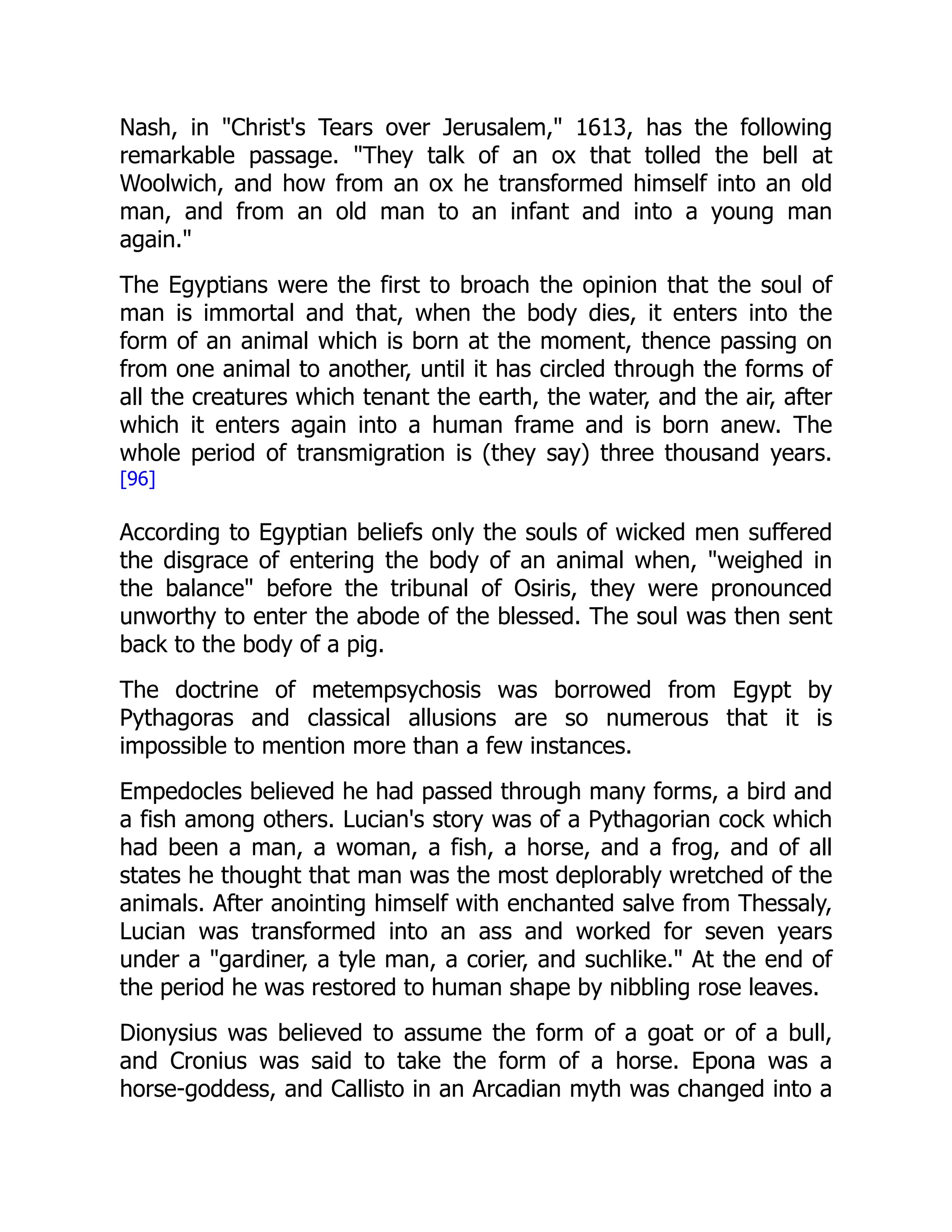 Nash, in "Christ's Tears over Jerusalem," 1613, has the following
remarkable passage. "They talk of an ox that tolled the bell at
Woolwich, and how from an ox he transformed himself into an old
man, and from an old man to an infant and into a young man
again."
The Egyptians were the first to broach the opinion that the soul of
man is immortal and that, when the body dies, it enters into the
form of an animal which is born at the moment, thence passing on
from one animal to another, until it has circled through the forms of
all the creatures which tenant the earth, the water, and the air, after
which it enters again into a human frame and is born anew. The
whole period of transmigration is (they say) three thousand years.
[96]
According to Egyptian beliefs only the souls of wicked men suffered
the disgrace of entering the body of an animal when, "weighed in
the balance" before the tribunal of Osiris, they were pronounced
unworthy to enter the abode of the blessed. The soul was then sent
back to the body of a pig.
The doctrine of metempsychosis was borrowed from Egypt by
Pythagoras and classical allusions are so numerous that it is
impossible to mention more than a few instances.
Empedocles believed he had passed through many forms, a bird and
a fish among others. Lucian's story was of a Pythagorian cock which
had been a man, a woman, a fish, a horse, and a frog, and of all
states he thought that man was the most deplorably wretched of the
animals. After anointing himself with enchanted salve from Thessaly,
Lucian was transformed into an ass and worked for seven years
under a "gardiner, a tyle man, a corier, and suchlike." At the end of
the period he was restored to human shape by nibbling rose leaves.
Dionysius was believed to assume the form of a goat or of a bull,
and Cronius was said to take the form of a horse. Epona was a
horse-goddess, and Callisto in an Arcadian myth was changed into a
 