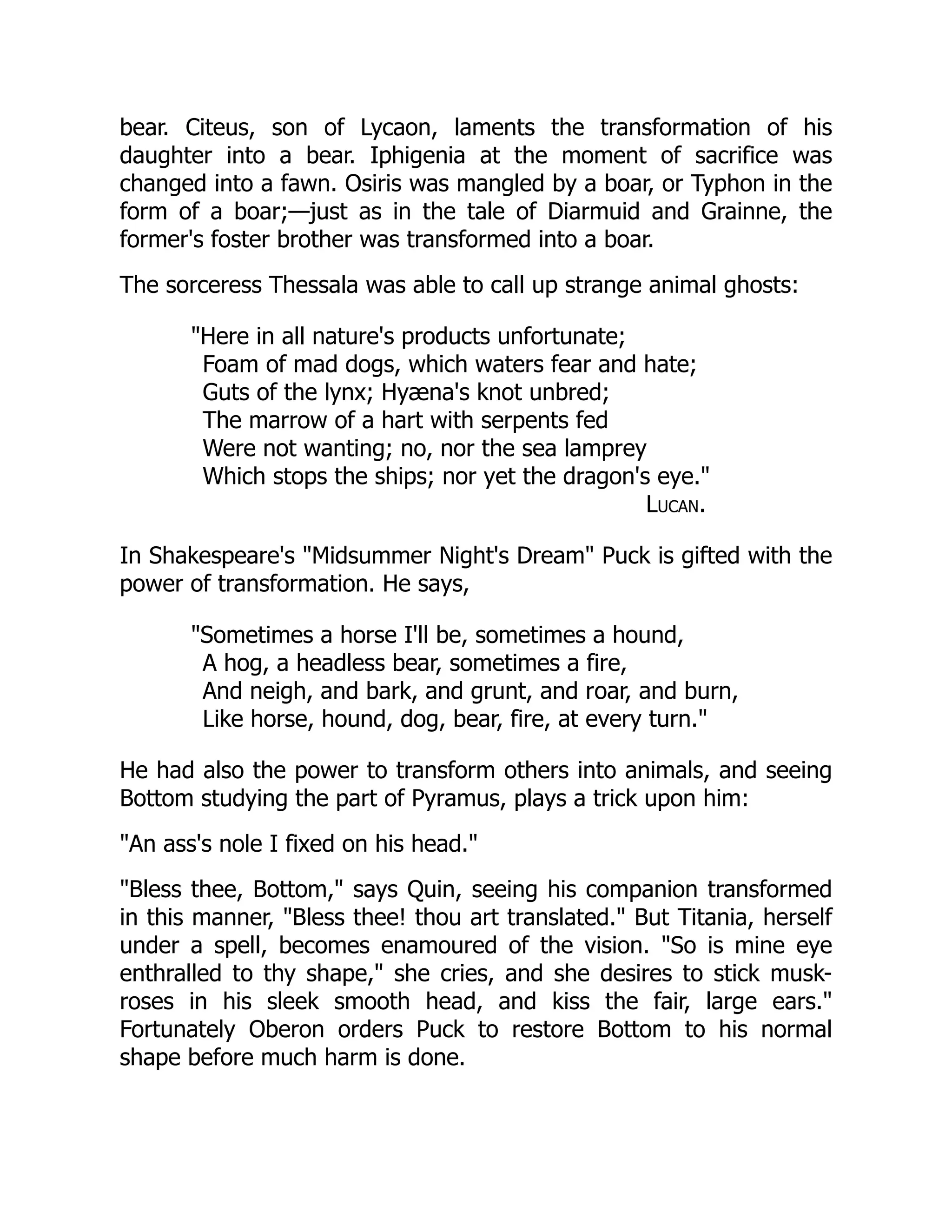 bear. Citeus, son of Lycaon, laments the transformation of his
daughter into a bear. Iphigenia at the moment of sacrifice was
changed into a fawn. Osiris was mangled by a boar, or Typhon in the
form of a boar;—just as in the tale of Diarmuid and Grainne, the
former's foster brother was transformed into a boar.
The sorceress Thessala was able to call up strange animal ghosts:
"Here in all nature's products unfortunate;
Foam of mad dogs, which waters fear and hate;
Guts of the lynx; Hyæna's knot unbred;
The marrow of a hart with serpents fed
Were not wanting; no, nor the sea lamprey
Which stops the ships; nor yet the dragon's eye."
Lucan.
In Shakespeare's "Midsummer Night's Dream" Puck is gifted with the
power of transformation. He says,
"Sometimes a horse I'll be, sometimes a hound,
A hog, a headless bear, sometimes a fire,
And neigh, and bark, and grunt, and roar, and burn,
Like horse, hound, dog, bear, fire, at every turn."
He had also the power to transform others into animals, and seeing
Bottom studying the part of Pyramus, plays a trick upon him:
"An ass's nole I fixed on his head."
"Bless thee, Bottom," says Quin, seeing his companion transformed
in this manner, "Bless thee! thou art translated." But Titania, herself
under a spell, becomes enamoured of the vision. "So is mine eye
enthralled to thy shape," she cries, and she desires to stick musk-
roses in his sleek smooth head, and kiss the fair, large ears."
Fortunately Oberon orders Puck to restore Bottom to his normal
shape before much harm is done.
 