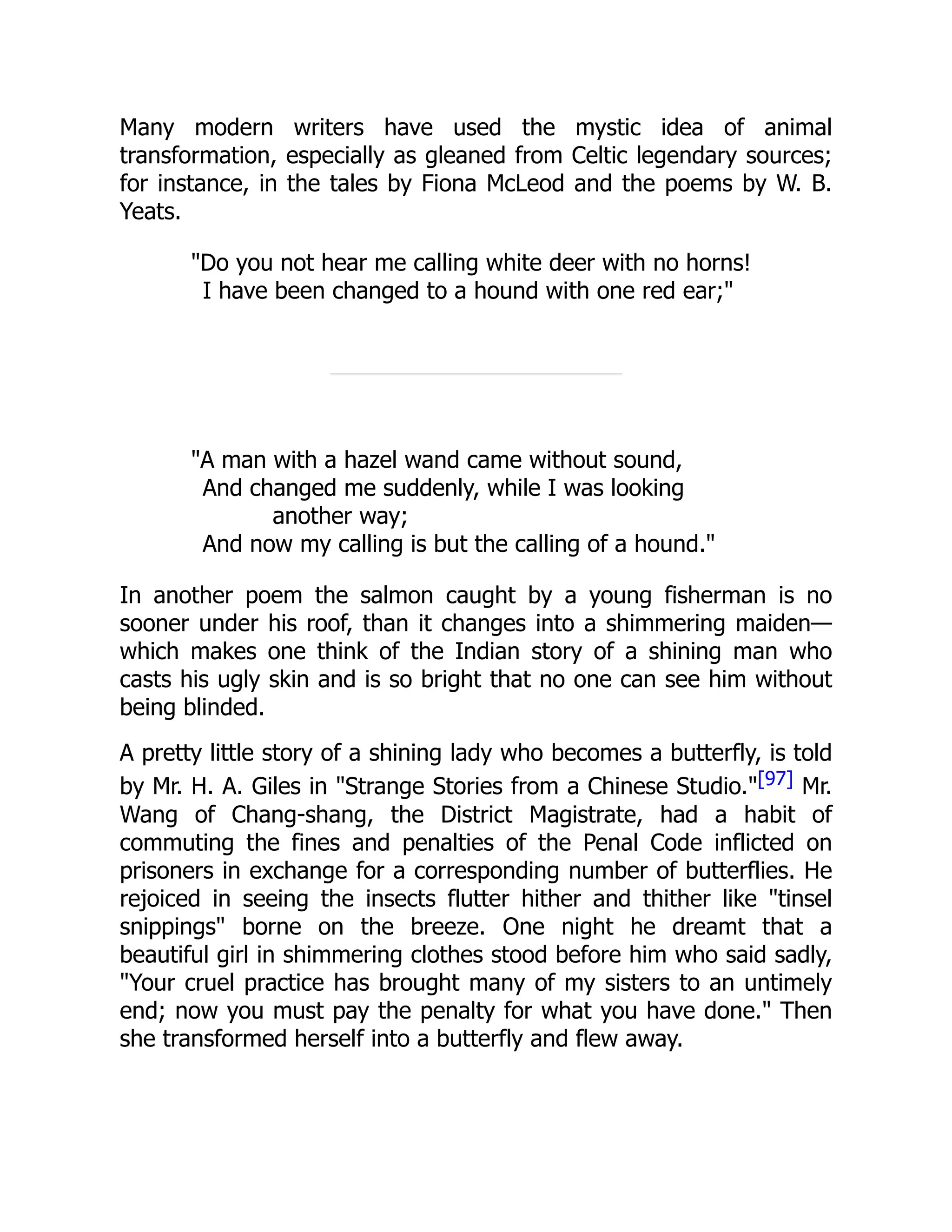 Many modern writers have used the mystic idea of animal
transformation, especially as gleaned from Celtic legendary sources;
for instance, in the tales by Fiona McLeod and the poems by W. B.
Yeats.
"Do you not hear me calling white deer with no horns!
I have been changed to a hound with one red ear;"
"A man with a hazel wand came without sound,
And changed me suddenly, while I was looking
another way;
And now my calling is but the calling of a hound."
In another poem the salmon caught by a young fisherman is no
sooner under his roof, than it changes into a shimmering maiden—
which makes one think of the Indian story of a shining man who
casts his ugly skin and is so bright that no one can see him without
being blinded.
A pretty little story of a shining lady who becomes a butterfly, is told
by Mr. H. A. Giles in "Strange Stories from a Chinese Studio."[97] Mr.
Wang of Chang-shang, the District Magistrate, had a habit of
commuting the fines and penalties of the Penal Code inflicted on
prisoners in exchange for a corresponding number of butterflies. He
rejoiced in seeing the insects flutter hither and thither like "tinsel
snippings" borne on the breeze. One night he dreamt that a
beautiful girl in shimmering clothes stood before him who said sadly,
"Your cruel practice has brought many of my sisters to an untimely
end; now you must pay the penalty for what you have done." Then
she transformed herself into a butterfly and flew away.
 